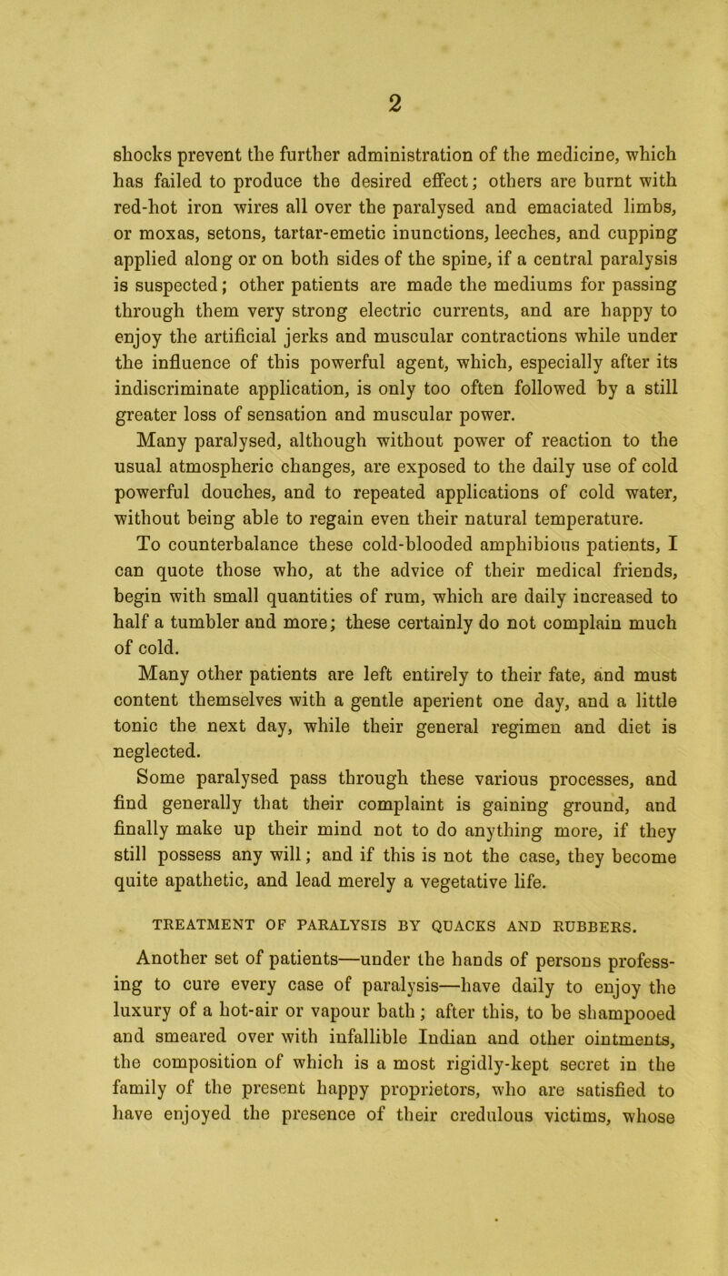 shocks prevent the further administration of the medicine, which has failed to produce the desired effect; others are burnt with red-hot iron wires all over the paralysed and emaciated limbs, or moxas, setons, tartar-emetic inunctions, leeches, and cupping applied along or on both sides of the spine, if a central paralysis is suspected; other patients are made the mediums for passing through them very strong electric currents, and are happy to enjoy the artificial jerks and muscular contractions while under the influence of this powerful agent, which, especially after its indiscriminate application, is only too often followed by a still greater loss of sensation and muscular power. Many paralysed, although without power of reaction to the usual atmospheric changes, are exposed to the daily use of cold powerful douches, and to repeated applications of cold water, without being able to regain even their natural temperature. To counterbalance these cold-blooded amphibious patients, I can quote those who, at the advice of their medical friends, begin with small quantities of rum, which are daily increased to half a tumbler and more; these certainly do not complain much of cold. Many other patients are left entirely to their fate, and must content themselves with a gentle aperient one day, and a little tonic the next day, while their general regimen and diet is neglected. Some paralysed pass through these various processes, and find generally that their complaint is gaining ground, and finally make up their mind not to do anything more, if they still possess any will; and if this is not the case, they become quite apathetic, and lead merely a vegetative life. TREATMENT OF PARALYSIS BY QUACKS AND RUBBERS. Another set of patients—under the hands of persons profess- ing to cure every case of paralysis—have daily to enjoy the luxury of a hot-air or vapour bath ; after this, to be shampooed and smeared over with infallible Indian and other ointments, the composition of which is a most rigidly-kept secret in the family of the present happy proprietors, who are satisfied to have enjoyed the presence of their credulous victims, whose