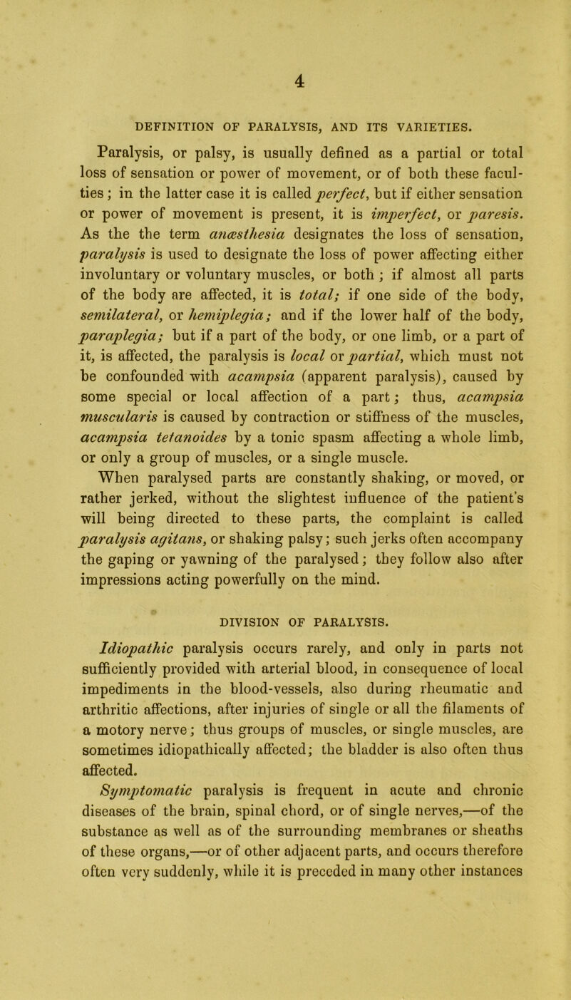 DEFINITION OF PARALYSIS, AND ITS VARIETIES. Paralysis, or palsy, is usually defined as a partial or total loss of sensation or power of movement, or of both these facul- ties ; in the latter case it is called perfect, but if either sensation or power of movement is present, it is imperfect, or paresis. As the the term anaesthesia designates the loss of sensation, paralysis is used to designate the loss of power affecting either involuntary or voluntary muscles, or both ; if almost all parts of the body are affected, it is total; if one side of the body, semilateral, or hemiplegia; and if the lower half of the body, paraplegia; hut if a part of the body, or one limb, or a part of it, is affected, the paralysis is local ox partial, which must not he confounded with acampsia (apparent paralysis), caused by some special or local affection of a part; thus, acampsia muscularis is caused by contraction or stiffness of the muscles, acampsia tetanoides by a tonic spasm affecting a whole limb, or only a group of muscles, or a single muscle. When paralysed parts are constantly shaking, or moved, or rather jerked, without the slightest influence of the patient’s will being directed to these parts, the complaint is called paralysis agitans, or shaking palsy; such jerks often accompany the gaping or yawning of the paralysed; they follow also after impressions acting powerfully on the mind. DIVISION OF PARALYSIS. Idiopathic paralysis occurs rarely, and only in parts not sufficiently provided with arterial blood, in consequence of local impediments in the blood-vessels, also during rheumatic and arthritic affections, after injuries of single or all the filaments of a motory nerve; thus groups of muscles, or single muscles, are sometimes idiopathically affected; the bladder is also often thus affected. Symptomatic paralysis is frequent in acute and chronic diseases of the brain, spinal chord, or of single nerves,—of the substance as well as of the surrounding membranes or sheaths of these organs,—or of other adjacent parts, and occurs therefore often very suddenly, while it is preceded in many other instances