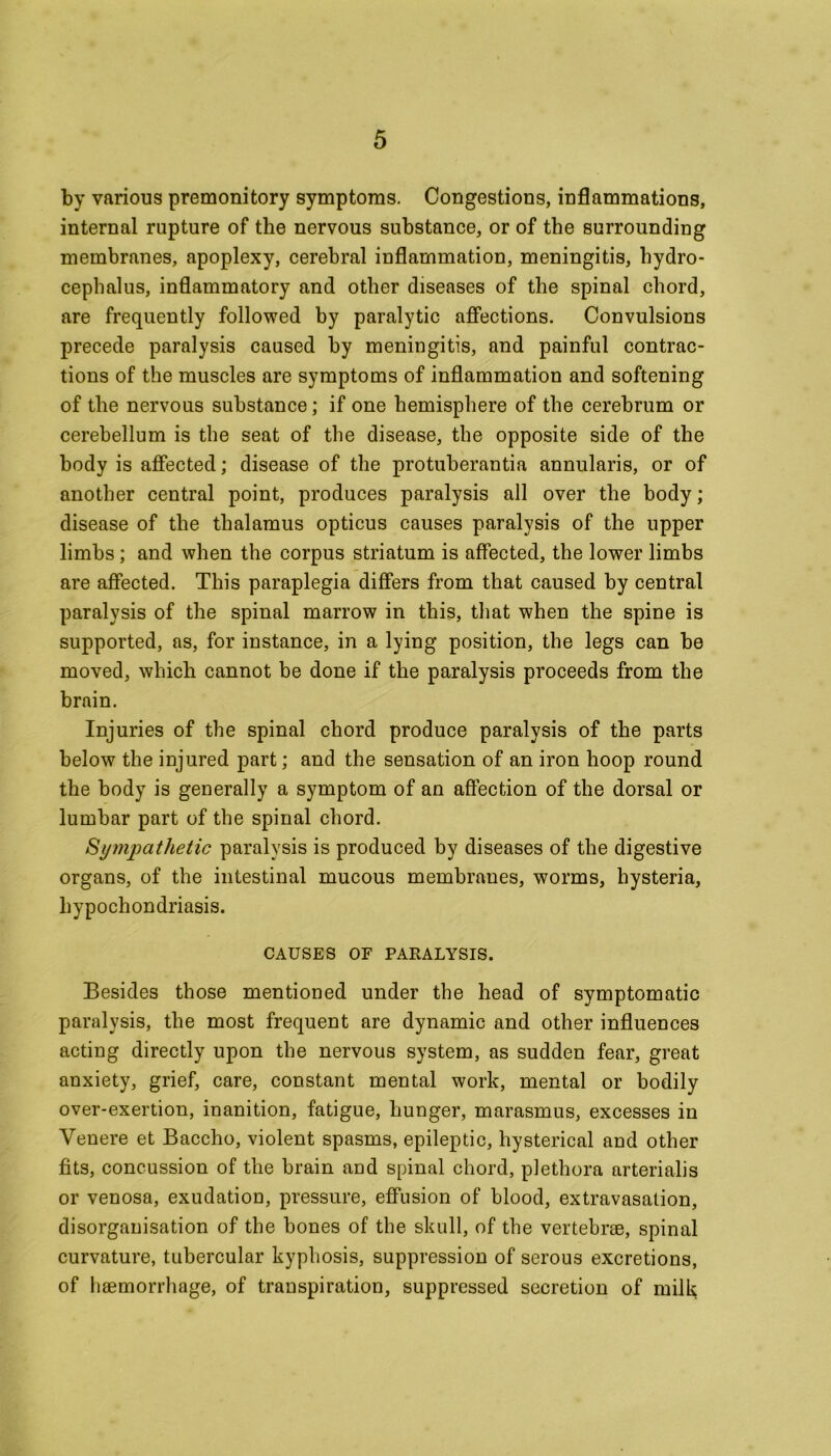 by various premonitory symptoms. Congestions, inflammations, internal rupture of the nervous substance, or of the surrounding membranes, apoplexy, cerebral inflammation, meningitis, hydro- cephalus, inflammatory and other diseases of the spinal chord, are frequently followed by paralytic affections. Convulsions precede paralysis caused by meningitis, and painful contrac- tions of the muscles are symptoms of inflammation and softening of the nervous substance; if one hemisphere of the cerebrum or cerebellum is the seat of the disease, the opposite side of the body is affected; disease of the protuberantia annularis, or of another central point, produces paralysis all over the body; disease of the thalamus opticus causes paralysis of the upper limbs ; and when the corpus striatum is affected, the lower limbs are affected. This paraplegia differs from that caused by central paralysis of the spinal marrow in this, that when the spine is supported, as, for instance, in a lying position, the legs can be moved, which cannot be done if the paralysis proceeds from the brain. Injuries of the spinal chord produce paralysis of the parts below the injured part; and the sensation of an iron hoop round the body is generally a symptom of an affection of the dorsal or lumbar part of the spinal chord. Sympathetic paralysis is produced by diseases of the digestive organs, of the intestinal mucous membranes, worms, hysteria, hypochondriasis. CAUSES OF PARALYSIS. Besides those mentioned under the head of symptomatic paralysis, the most frequent are dynamic and other influences acting directly upon the nervous system, as sudden fear, great anxiety, grief, care, constant mental work, mental or bodily over-exertion, inanition, fatigue, hunger, marasmus, excesses in Venere et Baccho, violent spasms, epileptic, hysterical and other fits, concussion of the brain and spinal chord, plethora arterialis or venosa, exudation, pressure, effusion of blood, extravasation, disorganisation of the bones of the skull, of the vertebrae, spinal curvature, tubercular kyphosis, suppression of serous excretions, of haemorrhage, of transpiration, suppressed secretion of milk