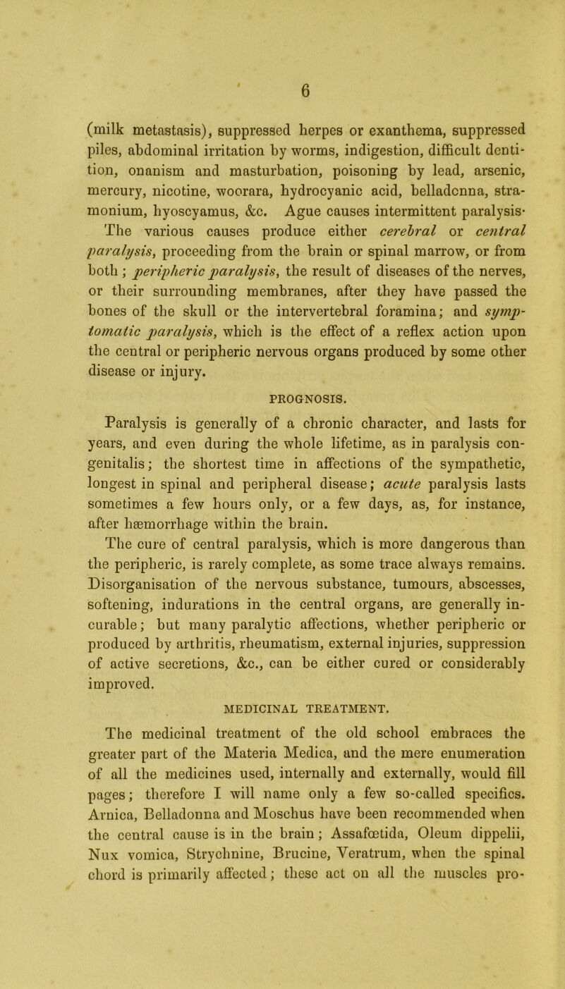 (milk metastasis), suppressed herpes or exanthema, suppressed piles, abdominal irritation by worms, indigestion, difficult denti- tion, onanism and masturbation, poisoning by lead, arsenic, mercury, nicotine, woorara, hydrocyanic acid, belladonna, stra- monium, hyoscyamus, &c. Ague causes intermittent paralysis- The various causes produce either cerebral or central paralysis, proceeding from the brain or spinal marrow, or from both ; peripheric paralysis, the result of diseases of the nerves, or their surrounding membranes, after they have passed the hones of the skull or the intervertebral foramina; and symp- tomatic paralysis, which is the effect of a reflex action upon the central or peripheric nervous organs produced by some other disease or injury. PROGNOSIS. Paralysis is generally of a chronic character, and lasts for years, and even during the whole lifetime, as in paralysis con- genitalis; the shortest time in affections of the sympathetic, longest in spinal and peripheral disease; acute paralysis lasts sometimes a few hours only, or a few days, as, for instance, after haemorrhage within the brain. The cure of central paralysis, which is more dangerous than the peripheric, is rarely complete, as some trace always remains. Disorganisation of the nervous substance, tumours, abscesses, softening, indurations in the central organs, are generally in- curable ; but many paralytic affections, whether peripheric or produced by arthritis, rheumatism, external injuries, suppression of active secretions, &c., can be either cured or considerably improved. MEDICINAL TREATMENT. The medicinal treatment of the old school embraces the greater part of the Materia Medica, and the mere enumeration of all the medicines used, internally and externally, would fill pages; therefore I will name only a few so-called specifics. Arnica, Belladonna and Moschus have been recommended when the central cause is in the brain ; Assafoetida, Oleum dippelii, Nux vomica, Strychnine, Brucine, Veratrum, when the spinal chord is primarily affected; these act on all the muscles pro-