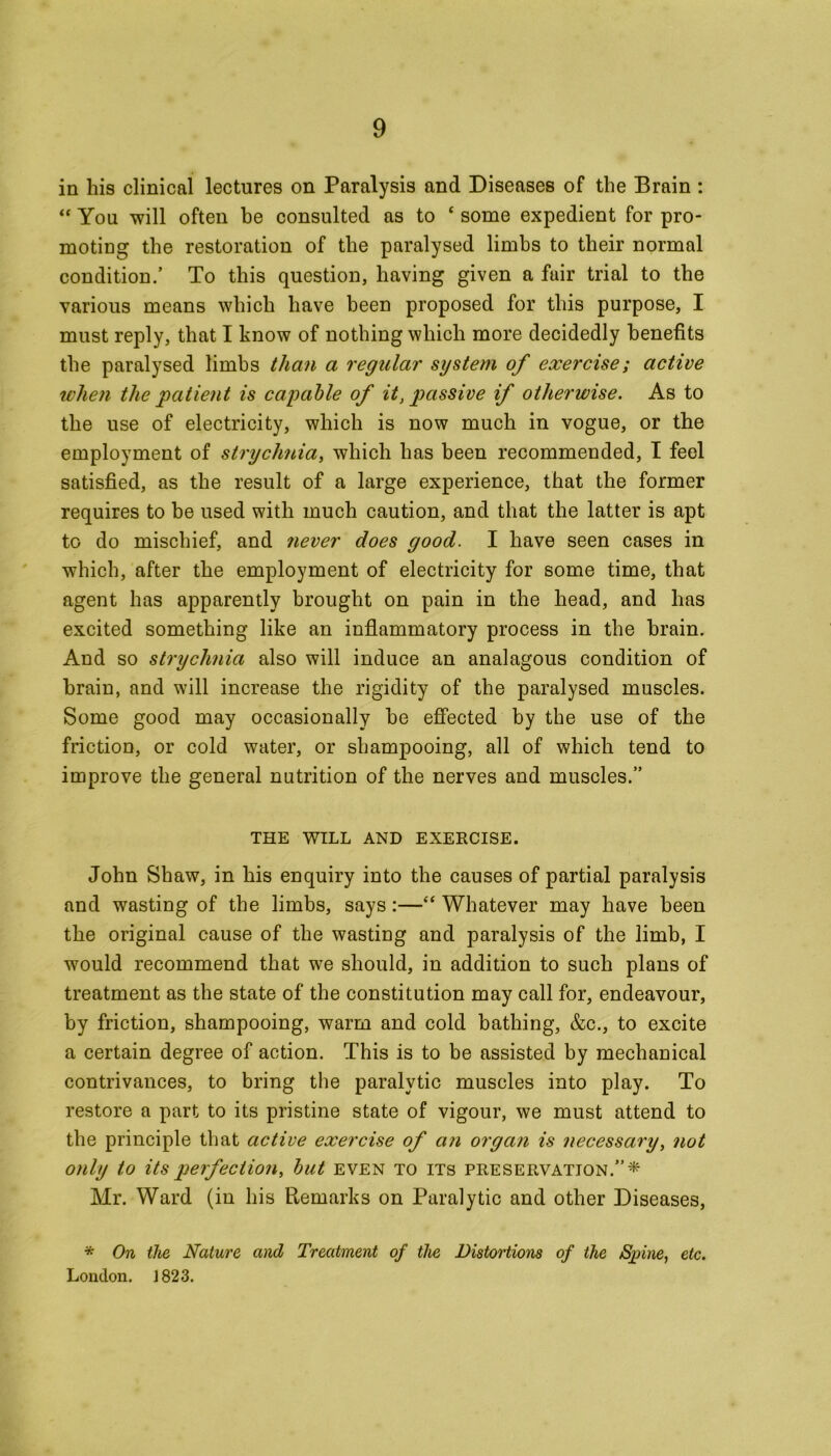 in his clinical lectures on Paralysis and Diseases of the Brain : “ You will often he consulted as to ‘ some expedient for pro- moting the restoration of the paralysed limbs to their normal condition.’ To this question, having given a fair trial to the various means which have been proposed for this purpose, I must reply, that I know of nothing which more decidedly benefits the paralysed limbs than a regular system of exercise; active when the patient is capable of it, passive if otherwise. As to the use of electricity, which is now much in vogue, or the employment of strychnia, which has been recommended, I feel satisfied, as the result of a large experience, that the former requires to be used with much caution, and that the latter is apt to do mischief, and never does good. I have seen cases in which, after the employment of electricity for some time, that agent has apparently brought on pain in the head, and has excited something like an inflammatory process in the brain. And so strychnia also will induce an analagous condition of brain, and will increase the rigidity of the paralysed muscles. Some good may occasionally he effected by the use of the friction, or cold water, or shampooing, all of which tend to improve the general nutrition of the nerves and muscles.” THE WILL AND EXERCISE. John Shaw, in his enquiry into the causes of partial paralysis and wasting of the limbs, says:—“ Whatever may have been the original cause of the wasting and paralysis of the limb, I would recommend that we should, in addition to such plans of treatment as the state of the constitution may call for, endeavour, by friction, shampooing, warm and cold bathing, &c., to excite a certain degree of action. This is to be assisted by mechanical contrivances, to bring the paralytic muscles into play. To restore a part to its pristine state of vigour, we must attend to the principle that active exercise of an organ is necessary, not only to its perfection, but even to its preservation.”* Mr. Ward (in his Remarks on Paralytic and other Diseases, * On the Nature and Treatment of the Distortions of the Spine, etc. London. 1823.