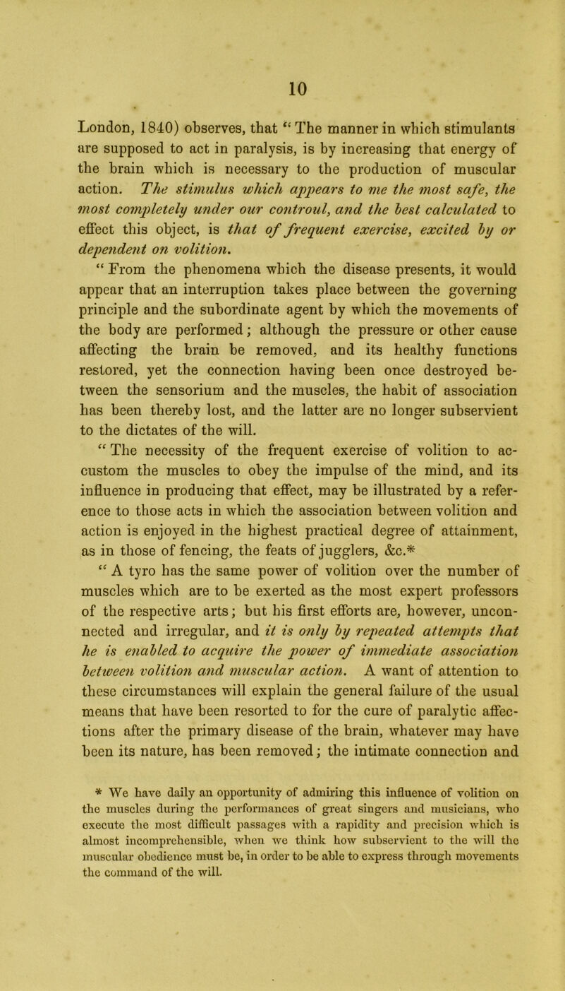 London, 1840) observes, that “ The manner in which stimulants are supposed to act in paralysis, is by increasing that energy of the brain which is necessary to the production of muscular action. The stimulus which appears to me the most safe, the most completely under our controul, and the lest calculated to effect this object, is that of frequent exercise, excited by or dependent on volition. “ From the phenomena which the disease presents, it would appear that an interruption takes place between the governing principle and the subordinate agent by which the movements of the body are performed; although the pressure or other cause affecting the brain be removed, and its healthy functions restored, yet the connection having been once destroyed be- tween the sensorium and the muscles, the habit of association has been thereby lost, and the latter are no longer subservient to the dictates of the will. “ The necessity of the frequent exercise of volition to ac- custom the muscles to obey the impulse of the mind, and its influence in producing that effect, may be illustrated by a refer- ence to those acts in which the association between volition and action is enjoyed in the highest practical degree of attainment, as in those of fencing, the feats of jugglers, &c.* A tyro has the same power of volition over the number of muscles which are to be exerted as the most expert professors of the respective arts; but his first efforts are, however, uncon- nected and irregular, and it is only by repeated attempts that he is enabled to acquire the power of immediate association betiveen volition and muscular action. A want of attention to these circumstances will explain the general failure of the usual means that have been resorted to for the cure of paralytic affec- tions after the primary disease of the brain, whatever may have been its nature, has been removed; the intimate connection and * We have daily an opportunity of admiring this influence of volition on the muscles during the performances of great singers and musicians, who execute the most difficult passages with a rapidity and precision which is almost incomprehensible, when we think how subservient to the will the muscular obedience must be, in order to be able to express through movements the command of the will.