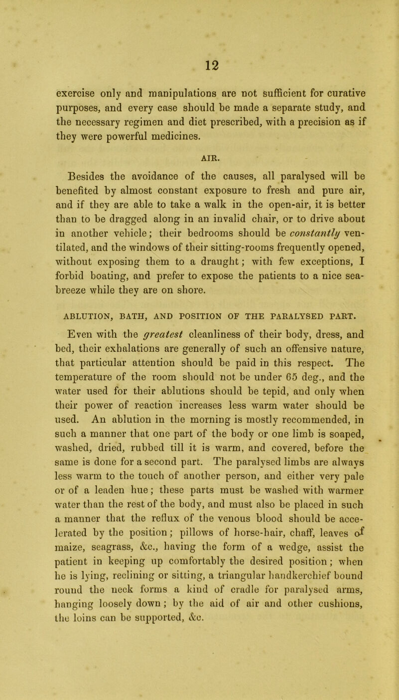exercise only and manipulations are not sufficient for curative purposes, and every case should he made a separate study, and the necessary regimen and diet prescribed, with a precision as if they were powerful medicines. AIR. Besides the avoidance of the causes, all paralysed will he benefited by almost constant exposure to fresh and pure air, and if they are able to take a walk in the open-air, it is better than to he dragged along in an invalid chair, or to drive about in another vehicle; their bedrooms should be constantly ven- tilated, and the windows of their sitting-rooms frequently opened, without exposing them to a draught; with few exceptions, I forbid boating, and prefer to expose the patients to a nice sea- breeze while they are on shore. ABLUTION, BATH, AND POSITION OF THE PARALYSED PART. Even with the greatest cleanliness of their body, dress, and bed, their exhalations are generally of such an offensive nature, that particular attention should be paid in this respect. The temperature of the room should not be under 65 deg., and the water used for their ablutions should be tepid, and only when their power of reaction increases less warm water should be used. An ablution in the morning is mostly recommended, in such a manner that one part of the body or one limb is soaped, washed, dried, rubbed till it is warm, and covered, before the same is done for a second part. The paralysed limbs are always less warm to the touch of another person, and either very pale or of a leaden hue; these parts must be washed with warmer water than the rest of the body, and must also be placed in such a manner that the reflux of the venous blood should be acce- lerated by the position; pillows of horse-hair, chaff, leaves of maize, seagrass, &c., having the form of a wedge, assist the patient in keeping up comfortably the desired position; when he is lying, reclining or sitting, a triangular handkerchief bound round the neck forms a kind of cradle for paralysed arms, hanging loosely down ; by the aid of air and other cushions, the loins can be supported, &c.