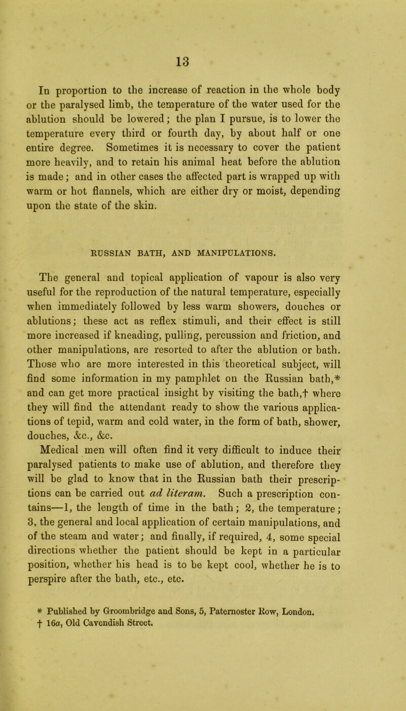 In proportion to the increase of reaction in the whole body or the paralysed limb, the temperature of the water used for the ablution should be lowered; the plan I pursue, is to lower the temperature every third or fourth day, by about half or one entire degree. Sometimes it is necessary to cover the patient more heavily, and to retain his animal heat before the ablution is made; and in other cases the affected part is wrapped up with warm or hot flannels, which are either dry or moist, depending upon the state of the skin. RUSSIAN BATH, AND MANIPULATIONS. The general and topical application of vapour is also very useful for the reproduction of the natural temperature, especially when immediately followed by less warm showers, douches or ablutions; these act as reflex stimuli, and their effect is still more increased if kneading, pulling, percussion and friction, and other manipulations, are resorted to after the ablution or bath. Those who are more interested in this theoretical subject, will find some information in my pamphlet on the Russian bath,* and can get more practical insight by visiting the bath,f where they will find the attendant ready to show the various applica- tions of tepid, warm and cold water, in the form of bath, shower, douches, &c., &c. Medical men will often find it very difficult to induce their paralysed patients to make use of ablution, and therefore they will be glad to know that in the Russian bath their prescrip- tions can be carried out ad literam. Such a prescription con- tains—1, the length of time in the bath; 2, the temperature; 3, the general and local application of certain manipulations, and of the steam and water; and finally, if required, 4, some special directions whether the patient should be kept in a particular position, whether his head is to be kept cool, whether he is to perspire after the bath, etc., etc. * Published by Groombridge and Sons, 5, Paternoster Row, London. f 16a, Old Cavendish Street.