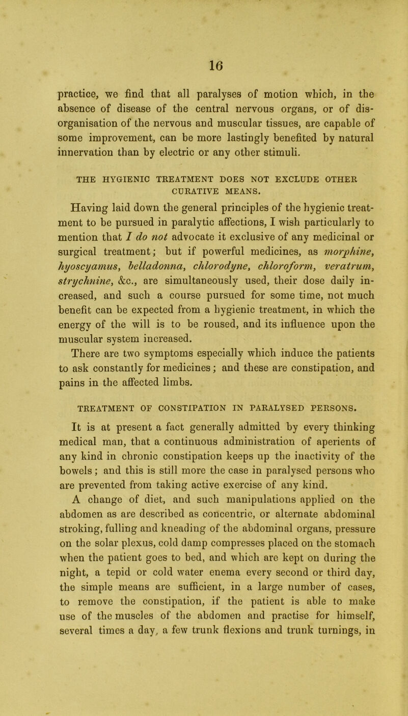 practice, we find that all paralyses of motion which, in the absence of disease of the central nervous organs, or of dis- organisation of the nervous and muscular tissues, are capable of some improvement, can be more lastingly benefited by natural innervation than by electric or any other stimuli. THE HYGIENIC TREATMENT DOES NOT EXCLUDE OTHER CURATIVE MEANS. Having laid down the general principles of the hygienic treat- ment to be pursued in paralytic affections, I wish particularly to mention that I do not advocate it exclusive of any medicinal or surgical treatment; but if powerful medicines, as morphine, hyoscyamus, belladonna, chlorodyne, chloroform, veratrum, strychnine, &c., are simultaneously used, their dose daily in- creased, and such a course pursued for some time, not much benefit can be expected from a hygienic treatment, in which the energy of the will is to be roused, and its influence upon the muscular system increased. There are two symptoms especially which induce the patients to ask constantly for medicines; and these are constipation, and pains in the affected limbs. TREATMENT OF CONSTIPATION IN PARALYSED PERSONS. It is at present a fact generally admitted by every thinking medical man, that a continuous administration of aperients of any kind in chronic constipation keeps up the inactivity of the bowels ; and this is still more the case in paralysed persons who are prevented from taking active exercise of any kind. A change of diet, and such manipulations applied on the abdomen as are described as concentric, or alternate abdominal stroking, fulling and kneading of the abdominal organs, pressure on the solar plexus, cold damp compresses placed on the stomach when the patient goes to bed, and which are kept on during the night, a tepid or cold water enema every second or third day, the simple means are sufficient, in a large number of cases, to remove the constipation, if the patient is able to make use of the muscles of the abdomen and practise for himself, several times a day, a few trunk flexions and trunk turnings, in