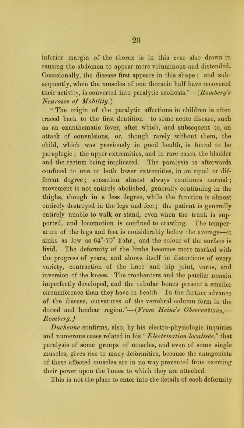 inferior margin of the thorax is in this crse also drawn in causing the abdomen to appear more voluminous and distended. Occasionally, the disease first appears in tins shape ; and sub- sequently, when the muscles of one thoracic half have recovered their activity, is converted into paralytic scoliosis.”—(Romberg's Neuroses of Mobility.) “ The origin of the paralytic affections in children is often traced back to the first dentition—to some acute disease, such as an exanthematic fever, after which, and subsequent to, an attack of convulsions, or, though rarely without them, the child, which was previously in good health, is found to be paraplegic ; the upper extremities, and in rare cases, the bladder and the rectum being implicated. The paralysis is afterwards confined to one or both lower extremities, in an equal or dif- ferent degree; sensation almost always continues normal; movement is not entirely abolished, generally continuing in the thighs, though in a less degree, while the function is almost entirely destroyed in the legs and feet; the patient is generally entirely unable to walk or stand, even when the trunk is sup- ported, and locomotion is confined to crawling. The temper- ature of the legs and feet is considerably below the average—it sinks as low as 64°-70° Fahr., and the colour of the surface is livid. The deformity of the limbs becomes more marked with the progress of years, and shows itself in distortions of every variety, contraction of the knee and hip joiut, varus, and inversion of the knees. The trochanters and the patellae remain imperfectly developed, and the tubular bones present a smaller circumference than they have in health. In the further advance of the disease, curvatures of the vertebral column form in the dorsal and lumbar region.”—(From Heines Observations,— Romberg.) Duchenne confirms, also, by his electro-physiologic inquiries and numerous cases related in his “Electrisation localis&e,” that paralysis of some groups of muscles, and even of some single muscles, gives rise to many deformities, because the antagonists of these affected muscles are in no way prevented from exerting their power upon the bones to which they are attached. This is not the place to enter into the details of each deformity