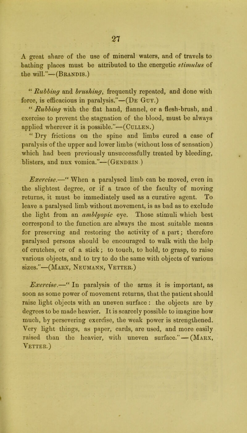 A great share of the use of mineral waters, and of travels to bathing places must be attributed to the energetic stimulus of the will.”—(Brandis.) “ Rubbing and brushing, frequently repeated, and done with force, is efficacious in paralysis.”—(De Guy.) “ Rubbing with the flat hand, flannel, or a flesh-brush, and exercise to prevent the stagnation of the blood, must be always applied wherever it is possible.”—(Cullen.) “ Dry frictions on the spine and limbs cured a case of paralysis of the upper and lower limbs (without loss of sensation) which had been previously unsuccessfully treated by bleeding, blisters, and nux vomica.”—(Gendrin ) Exercise.—“ When a paralysed limb can be moved, even in the slightest degree, or if a trace of the faculty of moving returns, it must be immediately used as a curative agent. To leave a paralysed limb without movement, is as bad as to exclude the light from an amblyopic eye. Those stimuli which best correspond to the function are always the most suitable means for preserving and restoring the activity of a part; therefore paralysed persons should be encouraged to walk with the help of crutches, or of a stick; to touch, to hold, to grasp, to raise various objects, and to try to do the same with objects of various sizes.”—(Marx, Neumann, Vetter.) Exercise.—“ In paralysis of the arms it is important, as soon as some power of movement returns, that the patient should raise light objects with an uneven surface : the objects are by degrees to be made heavier. It is scarcely possible to imagine how much, by persevering exercise, the weak power is strengthened. Very light things, as paper, cards, are used, and more easily raised than the heavier, with uneven surface.” — (Marx, Vetter.)