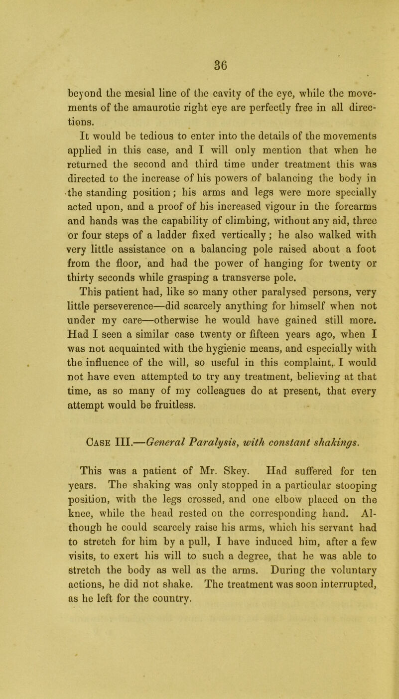 beyond the mesial line of the cavity of the eye, while the move- ments of the amaurotic right eye are perfectly free in all direc- tions. It would be tedious to enter into the details of the movements applied in this case, and I will only mention that when he returned the second and third time under treatment this was directed to the increase of his powers of balancing the body in •the standing position; his arms and legs were more specially acted upon, and a proof of his increased vigour in the forearms and hands was the capability of climbing, without any aid, three or four steps of a ladder fixed vertically; he also walked with very little assistance on a balancing pole raised about a foot from the floor, and had the power of hanging for twenty or thirty seconds while grasping a transverse pole. This patient had, like so many other paralysed persons, very little perseverence—did scarcely anything for himself when not under my care—otherwise he would have gained still more. Had I seen a similar case twenty or fifteen years ago, when I was not acquainted with the hygienic means, and especially with the influence of the will, so useful in this complaint,. I would not have even attempted to try any treatment, believing at that time, as so many of my colleagues do at present, that every attempt would be fruitless. Case III.—General Paralysis, with constant shakings. This was a patient of Mr. Skey. Had suffered for ten years. The shaking was only stopped in a particular stooping position, with the legs crossed, and one elbow placed on the knee, while the head rested on the corresponding hand. Al- though he could scarcely raise his arms, which his servant had to stretch for him by a pull, I have induced him, after a few visits, to exert his will to such a degree, that he was able to stretch the body as well as the arms. During the voluntary actions, he did not shake. The treatment was soon interrupted, as he left for the country.