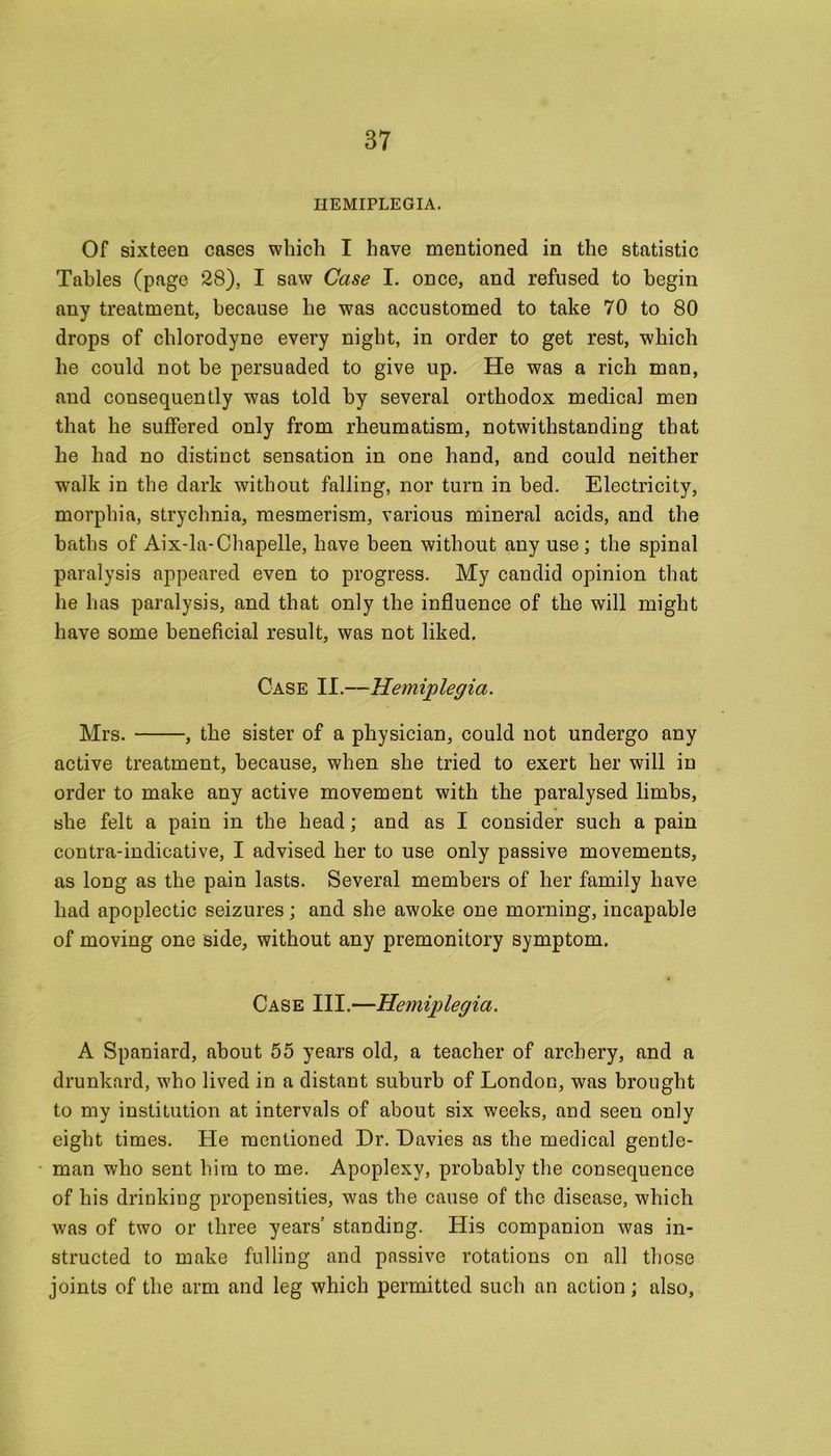 HEMIPLEGIA. Of sixteen cases which I have mentioned in the statistic Tables (page 28), I saw Case I. once, and refused to begin any treatment, because he was accustomed to take 70 to 80 drops of chlorodyne every night, in order to get rest, which he could not he persuaded to give up. He was a rich man, and consequently was told by several orthodox medical men that he suffered only from rheumatism, notwithstanding that he had no distinct sensation in one hand, and could neither walk in the dark without falling, nor turn in bed. Electricity, morphia, strychnia, mesmerism, various mineral acids, and the baths of AixTa-Chapelle, have been without any use ; the spinal paralysis appeared even to progress. My candid opinion that he has paralysis, and that only the influence of the will might have some beneficial result, was not liked. Case II.—Hemiplegia. Mrs. , the sister of a physician, could not undergo any active treatment, because, when she tried to exert her will in order to make any active movement with the paralysed limbs, she felt a pain in the head; and as I consider such a pain contra-indicative, I advised her to use only passive movements, as long as the pain lasts. Several members of her family have had apoplectic seizures; and she awoke one morning, incapable of moving one side, without any premonitory symptom. Case III.—Hemiplegia. A Spaniard, about 55 years old, a teacher of archery, and a drunkard, who lived in a distant suburb of London, was brought to my institution at intervals of about six weeks, and seen only eight times. He mentioned Dr. Davies as the medical gentle- man who sent him to me. Apoplexy, probably the consequence of his drinking propensities, was the cause of the disease, which was of two or three years' standing. His companion was in- structed to make fulling and passive rotations on all those joints of the arm and leg which permitted such an action; also,
