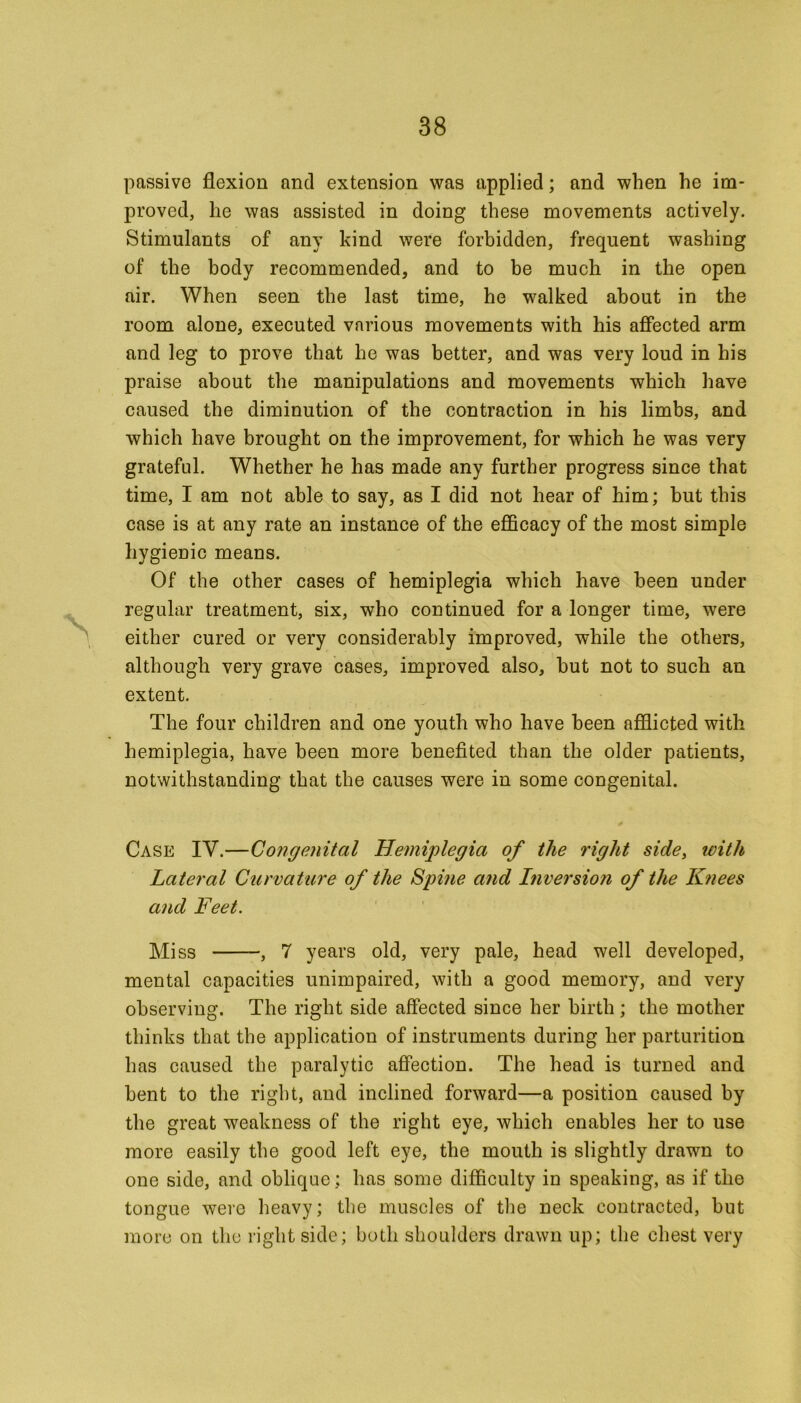 passive flexion and extension was applied; and when he im- proved, he was assisted in doing these movements actively. Stimulants of any kind were forbidden, frequent washing of the body recommended, and to be much in the open air. When seen the last time, he walked about in the room alone, executed various movements with his affected arm and leg to prove that he was better, and was very loud in his praise about the manipulations and movements which have caused the diminution of the contraction in his limbs, and which have brought on the improvement, for which he was very grateful. Whether he has made any further progress since that time, I am not able to say, as I did not hear of him; but this case is at any rate an instance of the efficacy of the most simple hygienic means. Of the other cases of hemiplegia which have been under regular treatment, six, who continued for a longer time, were either cured or very considerably improved, while the others, although very grave cases, improved also, but not to such an extent. The four children and one youth who have been afflicted with hemiplegia, have been more benefited than the older patients, notwithstanding that the causes were in some congenital. Case IV.—Congenital Hemiplegia of the right side, with Lateral Curvature of the Spi?ie and Inversion of the Knees and Feet. Miss , 7 years old, very pale, head well developed, mental capacities unimpaired, with a good memory, and very observing. The right side affected since her birth ; the mother thinks that the application of instruments during her parturition has caused the paralytic affection. The head is turned and bent to the right, and inclined forward—a position caused by the great weakness of the right eye, which enables her to use more easily the good left eye, the mouth is slightly drawn to one side, and oblique: has some difficulty in speaking, as if the tongue were heavy; the muscles of the neck contracted, but more on the right side; both shoulders drawn up; the chest very
