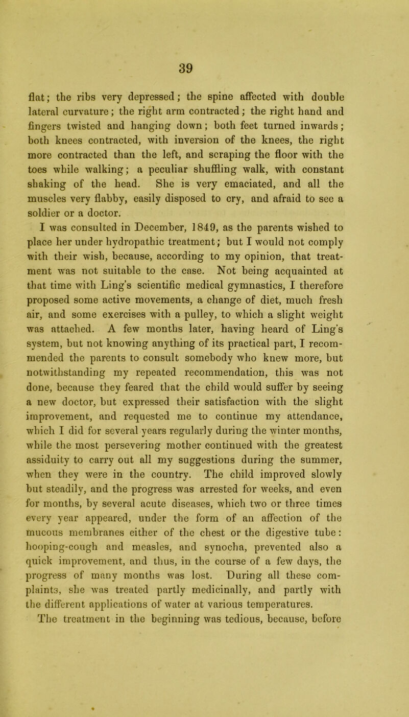 flat; the ribs very depressed; the spine affected with double lateral curvature; the right arm contracted; the right hand and fingers twisted and hanging down; both feet turned inwards; both knees contracted, with inversion of the knees, the right more contracted than the left, and scraping the floor with the toes while walking; a peculiar shuffling walk, with constant shaking of the head. She is very emaciated, and all the muscles very flabby, easily disposed to cry, and afraid to see a soldier or a doctor. I was consulted in December, 1849, as the parents wished to place her under hydropathic treatment; but I would not comply with their wish, because, according to my opinion, that treat- ment was not suitable to the case. Not being acquainted at that time with Ling’s scientific medical gymnastics, I therefore proposed some active movements, a change of diet, much fresh air, and some exercises with a pulley, to which a slight weight was attached. A few months later, having heard of Ling’s system, but not knowing anything of its practical part, I recom- mended the parents to consult somebody who knew more, but notwithstanding my repeated recommendation, this was not done, because they feared that the child would suffer by seeing a new doctor, but expressed their satisfaction with the slight improvement, and requested me to continue my attendance, which I did for several years regularly during the winter months, while the most persevering mother continued with the greatest assiduity to carry out all my suggestions during the summer, when they were in the country. The child improved slowly but steadily, and the progress was arrested for weeks, and even for months, by several acute diseases, which two or three times every year appeared, under the form of an affection of the mucous membranes either of the chest or the digestive tube: hooping-cough and measles, and synocha, prevented also a quick improvement, and thus, in the course of a few days, the progress of many months was lost. During all these com- plaints, she was treated partly medicinally, and partly with the different applications of water at various temperatures. The treatment in the beginning was tedious, because, before