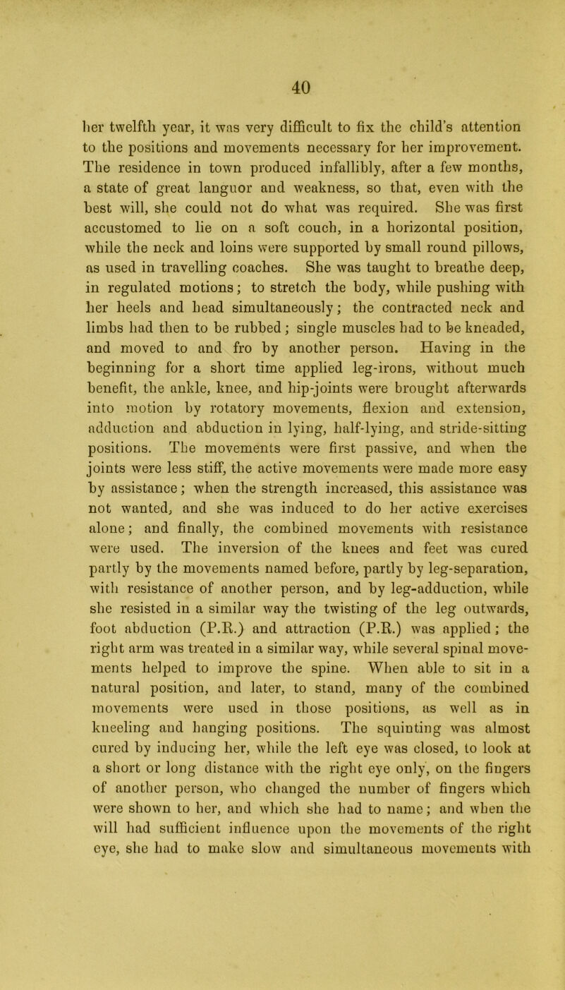 lier twelfth year, it was very difficult to fix the child’s attention to the positions and movements necessary for her improvement. The residence in town produced infallibly, after a few months, a state of great languor and weakness, so that, even with the best will, she could not do what was required. She was first accustomed to lie on a soft couch, in a horizontal position, while the neck and loins were supported hy small round pillows, as used in travelling coaches. She was taught to breathe deep, in regulated motions; to stretch the body, while pushing with her heels and head simultaneously; the contracted neck and limbs had then to be rubbed; single muscles had to he kneaded, and moved to and fro by another person. Having in the beginning for a short time applied leg-irons, without much benefit, the ankle, knee, and hip-joints were brought afterwards into motion hy rotatory movements, flexion and extension, adduction and abduction in lying, half-lying, and stride-sitting positions. The movements were first passive, and when the joints were less stiff, the active movements wrere made more easy hy assistance; when the strength increased, this assistance was not wanted, and she was induced to do her active exercises alone; and finally, the combined movements with resistance were used. The inversion of the knees and feet was cured partly by the movements named before, partly by leg-separation, with resistance of another person, and hy leg-adduction, while she resisted in a similar way the twisting of the leg outwards, foot abduction (P.R.) and attraction (P.R.) was applied ; the right arm was treated in a similar way, while several spinal move- ments helped to improve the spine. When able to sit in a natural position, and later, to stand, many of the combined movements were used in those positions, as well as in kneeling and hanging positions. The squinting was almost cured by inducing her, while the left eye was closed, to look at a short or long distance with the right eye only, on the fingers of another person, who changed the number of fingers which were shown to her, and which she had to name; and when the will had sufficient influence upon the movements of the right eye, she had to make slow and simultaneous movements with