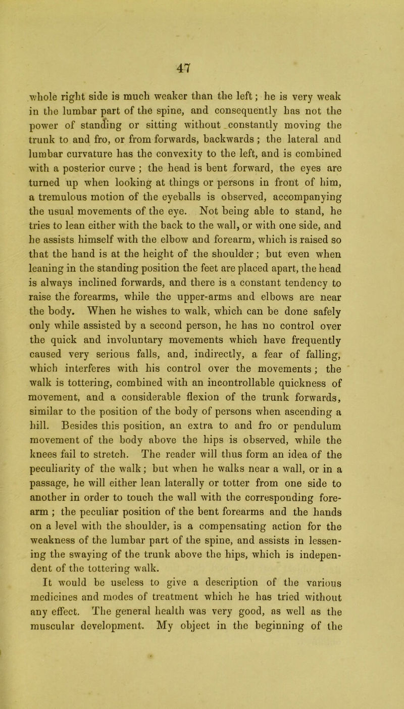/whole right side is much weaker than the left; he is very weak in the lumbar part of the spine, and consequently has not the power of standing or sitting without constantly moving the trunk to and fro, or from forwards, backwards ; the lateral and lumbar curvature has the convexity to the left, and is combined with a posterior curve ; the head is bent forward, the eyes are turned up when looking at things or persons in front of him, a tremulous motion of the eyeballs is observed, accompanying the usual movements of the eye. Not being able to stand, he tries to lean either with the back to the wall, or with one side, and he assists himself with the elbow and forearm, which is raised so that the hand is at the height of the shoulder; but even when leaning in the standing position the feet are placed apart, the head is always inclined forwards, and there is a constant tendency to raise the forearms, while the upper-arms and elbows are near the body. When he wishes to walk, which can be done safely only while assisted by a second person, he has no control over the quick and involuntary movements which have frequently caused very serious falls, and, indirectly, a fear of falling, which interferes with his control over the movements; the walk is tottering, combined with an incontrollable quickness of movement, and a considerable flexion of the trunk forwards, similar to the position of the body of persons when ascending a hill. Besides this position, an extra to and fro or pendulum movement of the body above the hips is observed, while the knees fail to stretch. The reader will thus form an idea of the peculiarity of the walk; but when he walks near a wall, or in a passage, he will either lean laterally or totter from one side to another in order to touch the wall with the corresponding fore- arm ; the peculiar position of the bent forearms and the hands on a level with the shoulder, is a compensating action for the weakness of the lumbar part of the spine, and assists in lessen- ing the swaying of the trunk above the hips, which is indepen- dent of the tottering walk. It would be useless to give a description of the various medicines and modes of treatment which he has tried without any effect. The general health was very good, as well as the muscular development. My object in the beginning of the