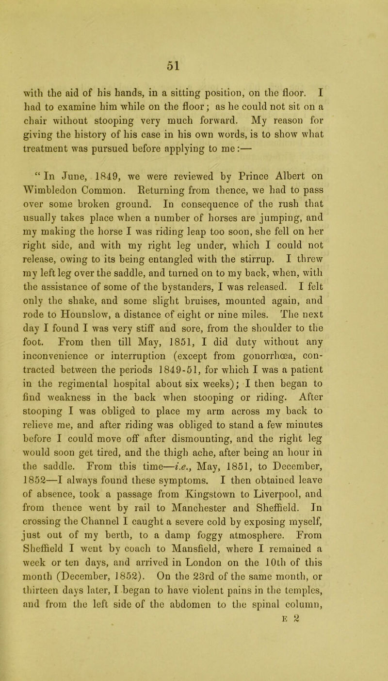 with the aid of his hands, in a sitting position, on the floor. I had to examine him while on the floor; as he could not sit on a chair without stooping very much forward. My reason for giving the history of his case in his own words, is to show what treatment was pursued before applying to me:— “ In June, 1849, we were reviewed by Prince Albert on Wimbledon Common. Returning from thence, we had to pass over some broken ground. In consequence of the rush that usually takes place when a number of horses are jumping, and my making the horse I was riding leap too soon, she fell on her right side, and with my right leg under, which I could not release, owing to its being entangled with the stirrup. I threw my left leg over the saddle, and turned on to my back, when, with the assistance of some of the bystanders, I was released. I felt only the shake, and some slight bruises, mounted again, and rode to Hounslow, a distance of eight or nine miles. The next day I found I was very stiff and sore, from the shoulder to the foot. From then till May, 1851, I did duty without any inconvenience or interruption (except from gonorrhoea, con- tracted between the periods 1849-51, for which I was a patient in the regimental hospital about six weeks); I then began to find weakness in the back when stooping or riding. After stooping I was obliged to place my arm across my back to relieve me, and after riding was obliged to stand a few minutes before I could move off after dismounting, and the right leg would soon get tired, and the thigh ache, after being an hour in the saddle. From this time—i.e., May, 1851, to December, 1852—I always found these symptoms. I then obtained leave of absence, took a passage from Kingstown to Liverpool, and from thence went by rail to Manchester and Sheffield. In crossing the Channel I caught a severe cold by exposing myself, just out of my berth, to a damp foggy atmosphere. From Sheffield I went by coach to Mansfield, where I remained a week or ten days, and arrived in London on the 10th of this month (December, 1852). On the 23rd of the same month, or thirteen days later, I began to have violent pains in the temples, and from the left side of the abdomen to the spinal column, E 2