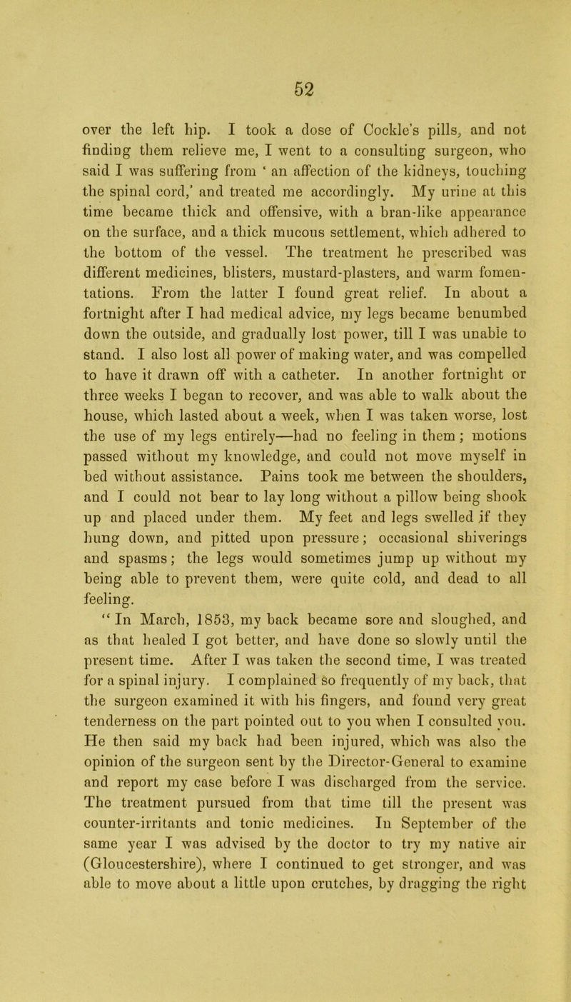 over the left hip. I took a dose of Cockle’s pills, and not finding them relieve me, I went to a consulting surgeon, who said I was suffering from ‘ an affection of the kidneys, touching the spinal cord,’ and treated me accordingly. My urine at this time became thick and offensive, with a bran-like appearance on the surface, and a thick mucous settlement, which adhered to the bottom of the vessel. The treatment he prescribed was different medicines, blisters, mustard-plasters, and warm fomen- tations. From the latter I found great relief. In about a fortnight after I had medical advice, my legs became benumbed down the outside, and gradually lost power, till I was unable to stand. I also lost all power of making water, and was compelled to have it drawn off with a catheter. In another fortnight or three weeks I began to recover, and was able to walk about the house, which lasted about a week, when I was taken worse, lost the use of my legs entirely—had no feeling in them; motions passed without my knowledge, and could not move myself in bed without assistance. Pains took me between the shoulders, and I could not hear to lay long without a pillow being shook up and placed under them. My feet and legs swelled if they hung down, and pitted upon pressure; occasional shiverings and spasms; the legs would sometimes jump up without my being able to prevent them, were quite cold, and dead to all feeling. “ In March, 1853, my hack became sore and sloughed, and as that healed I got better, and have done so slowly until the present time. After I was taken the second time, I was treated for a spinal injury. I complained so frequently of my back, that the surgeon examined it with his fingers, and found very great tenderness on the part pointed out to you when I consulted you. He then said my back had been injured, which was also the opinion of the surgeon sent by the Director-General to examine and report my case before I was discharged from the service. The treatment pursued from that time till the present was counter-irritants and tonic medicines. In September of the same year I was advised by the doctor to try my native air (Gloucestershire), where I continued to get stronger, and was able to move about a little upon crutches, by dragging the right