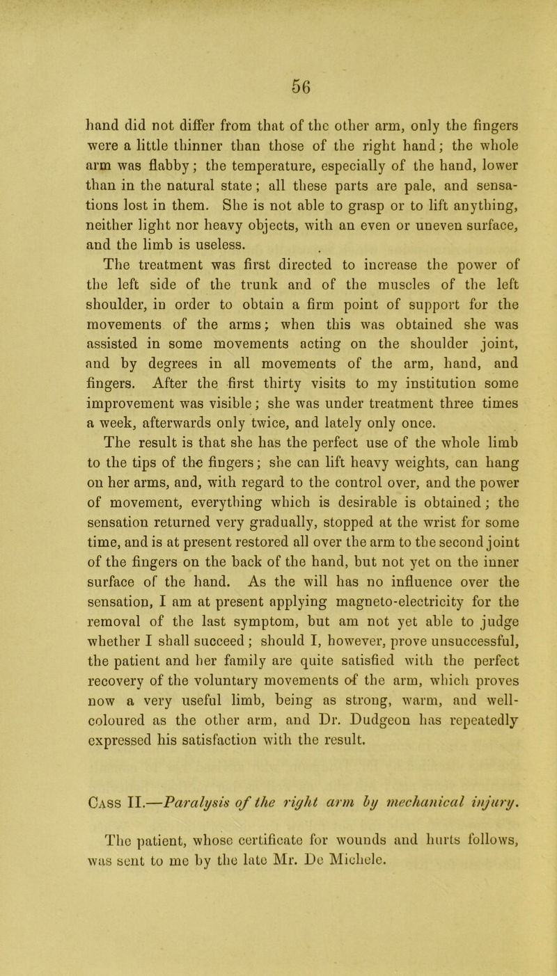 hand did not differ from that of the other arm, only the fingers were a little thinner than those of the right hand; the whole arm was flabby; tlie temperature, especially of the hand, lower than in the natural state ; all these parts are pale, and sensa- tions lost in them. She is not able to grasp or to lift anything, neither light nor heavy objects, with an even or uneven surface, and the limb is useless. The treatment was first directed to increase the power of the left side of the trunk and of the muscles of the left shoulder, in order to obtain a firm point of support for the movements of the arms; when this was obtained she was assisted in some movements acting on the shoulder joint, and by degrees in all movements of the arm, hand, and fingers. After the first thirty visits to my institution some improvement was visible; she was under treatment three times a week, afterwards only twice, and lately only once. The result is that she has the perfect use of the whole limb to the tips of the fingers; she can lift heavy weights, can hang on her arms, and, with regard to the control over, and the power of movement, everything which is desirable is obtained; the sensation returned very gradually, stopped at the wrist for some time, and is at present restored all over the arm to the second joint of the fingers on the back of the hand, but not yet on the inner surface of the hand. As the will has no influence over the sensation, I am at present applying magneto-electricity for the removal of the last symptom, but am not yet able to judge whether I shall succeed ; should I, however, prove unsuccessful, the patient and her family are quite satisfied with the perfect recovery of the voluntary movements of the arm, which proves now a very useful limb, being as strong, warm, and well- coloured as the other arm, and Dr. Dudgeon has repeatedly expressed his satisfaction with the result. Cass II.—Paralysis of the right arm by mechanical injury. The patient, whose certificate for wounds and hurts follows, was sent to me by the late Mr. De Michele.