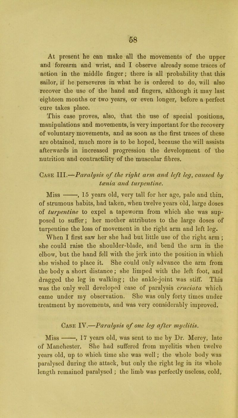 At present he can make all the movements of the upper and forearm and wrist, and I observe already some traces of action in the middle finger; there is all probability that this sailor, if he perseveres in what he is ordered to do, will also recover the use of the hand and fingers, although it may last eighteen months or two years, or even longer, before a perfect cure takes place. This case proves, also, that the use of special positions, manipulations and movements, is very important for the recovery of voluntary movements, and as soon as the first traces of these are obtained, much more is to be hoped, because the will assists afterwards in increased progression the development of the nutrition and contractility of the muscular fibres. Case III.—Paralysis of the right arm and left leg, caused by taenia and turpentine. Miss , 15 years old, very tall for her age, pale and thin, of strumous habits, had taken, when twelve years old, large doses of turpentine to expel a tapeworm from which she was sup- posed to suffer; her mother attributes to the large doses of turpentine the loss of movement in the right arm and left leg. When I first saw her she had but little use of the right arm ; she could raise the shoulder-blade, and bend the arm in the elbow, but the hand fell with the jerk into the position in which she wished to place it. She could only advance the arm from the body a short distance; she limped with the left foot, and dragged the leg in walking; the ankle-joint was stiff. This was the only well developed case of paralysis cruciata which came under my observation. She was only forty times under treatment by movements, and was very considerably improved. Case IV.—Paralysis of one leg after myelitis. Miss , 17 years old, was sent to me by Dr. Merey, late of Manchester. She had suffered from myelitis when twelve years old, up to which time she was well; the whole body was paralysed during the attack, but only the right leg in its whole length remained paralysed ; the limb was perfectly useless, cold,