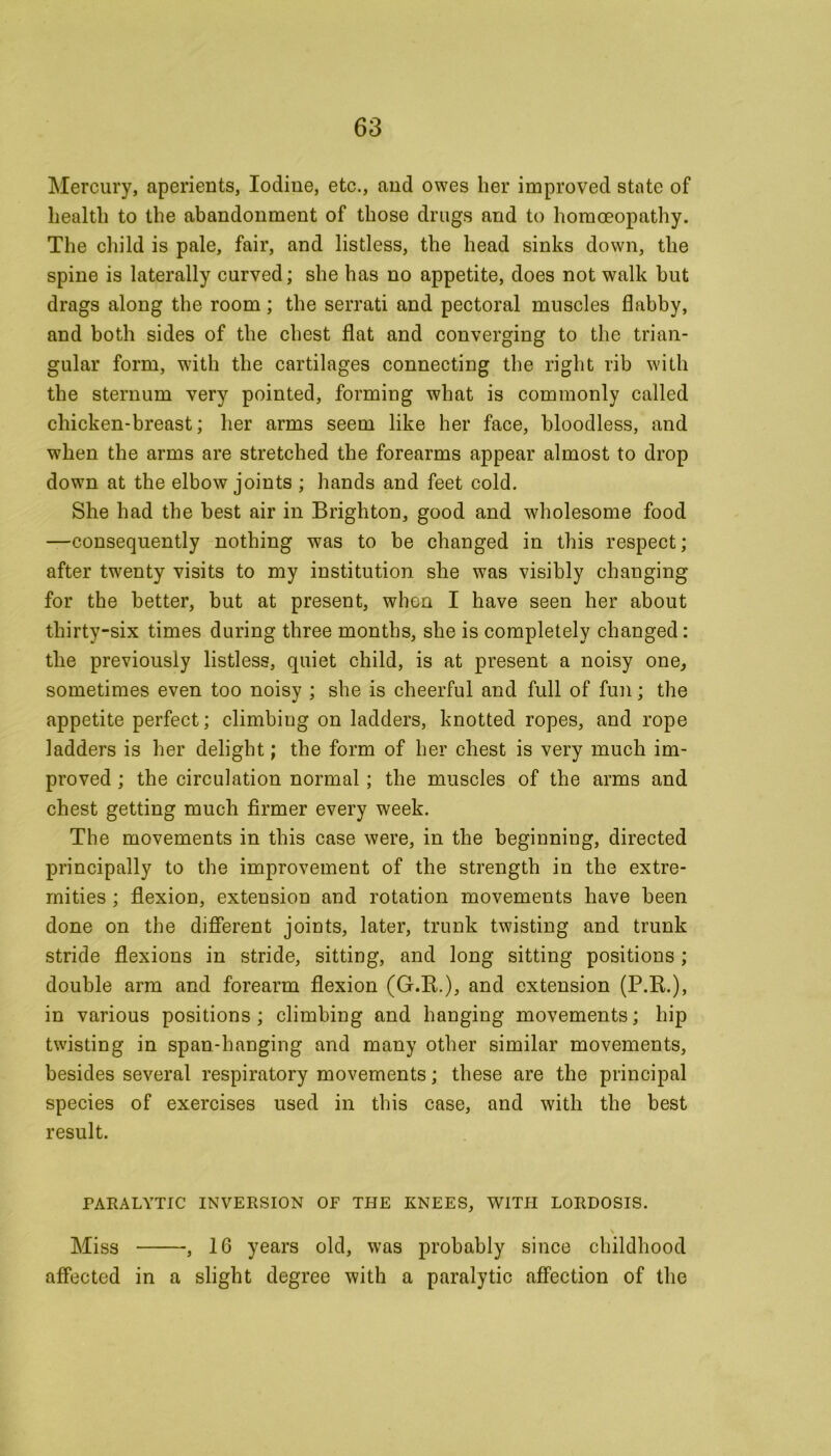 Mercury, aperients, Iodine, etc., and owes her improved state of health to the abandonment of those drugs and to homoeopathy. The child is pale, fair, and listless, the head sinks down, the spine is laterally curved; she has no appetite, does not walk hut drags along the room; the serrati and pectoral muscles flabby, and both sides of the chest flat and converging to the trian- gular form, with the cartilages connecting the right rib with the sternum very pointed, forming what is commonly called chicken-breast; her arms seem like her face, bloodless, and when the arms are stretched the forearms appear almost to drop down at the elbow joints ; hands and feet cold. She had the best air in Brighton, good and wholesome food —consequently nothing was to be changed in this respect; after twenty visits to my institution she was visibly changing for the better, but at present, when I have seen her about thirty-six times during three months, she is completely changed: the previously listless, quiet child, is at present a noisy one, sometimes even too noisy ; she is cheerful and full of fun; the appetite perfect; climbing on ladders, knotted ropes, and rope ladders is her delight; the form of her chest is very much im- proved ; the circulation normal ; the muscles of the arms and chest getting much firmer every week. The movements in this case were, in the beginning, directed principally to the improvement of the strength in the extre- mities ; flexion, extension and rotation movements have been done on the different joints, later, trunk twisting and trunk stride flexions in stride, sitting, and long sitting positions ; double arm and forearm flexion (G.K.), and extension (P.B.), in various positions; climbing and hanging movements; hip twisting in span-hanging and many other similar movements, besides several respiratory movements; these are the principal species of exercises used in this case, and with the best result. PARALYTIC INVERSION OF THE KNEES, WITH LORDOSIS. \ Miss , 1G years old, was probably since childhood affected in a slight degree with a paralytic affection of the