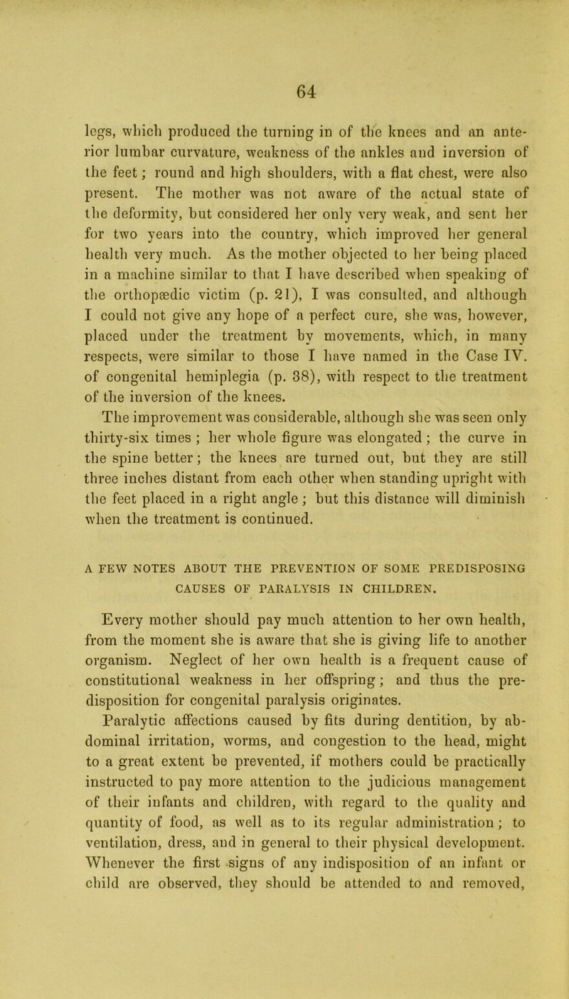 legs, which produced the turning in of the knees and an ante- rior lumhar curvature, weakness of the ankles and inversion of the feet; round and high shoulders, with a flat chest, were also present. The mother was not aware of the actual state of the deformity, hut considered her only very weak, and sent her for two years into the country, which improved her general health very much. As the mother objected to her being placed in a machine similar to that I have described when speaking of the orthopaedic victim (p. 21), I was consulted, and although I could not give any hope of a perfect cure, she was, however, placed under the treatment by movements, which, in many respects, were similar to those I have named in the Case IV. of congenital hemiplegia (p. 38), with respect to the treatment of the inversion of the knees. The improvement was considerable, although she was seen only thirty-six times ; her whole figure was elongated; the curve in the spine better; the knees are turned out, but they are still three inches distant from each other when standing upright with the feet placed in a right angle; but this distance will diminish when the treatment is continued. A FEW NOTES ABOUT THE PREVENTION OF SOME PREDISPOSING CAUSES OF PARALYSIS IN CHILDREN. i Every mother should pay much attention to her own health, from the moment she is aware that she is giving life to another organism. Neglect of her own health is a frequent cause of constitutional weakness in her offspring; and thus the pre- disposition for congenital paralysis originates. Paralytic affections caused by fits during dentition, by ab- dominal irritation, worms, and congestion to the head, might to a great extent be prevented, if mothers could be practically instructed to pay more attention to the judicious management of their infants and children, with regard to the quality and quantity of food, as well as to its regular administration; to ventilation, dress, and in general to their physical development. Whenever the first signs of any indisposition of an infant or child are observed, they should be attended to and removed,