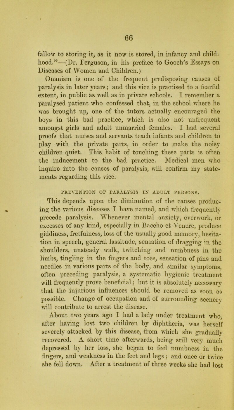 fallow to storing it, as it now is stored, in infancy and child- hood.”—(Dr. Ferguson, in his preface to Gooclks Essays on Diseases of Women and Children.) Onanism is one of the frequent predisposing causes of paralysis in later years; and this vice is practised to a fearful extent, in public as well as in private schools. I remember a paralysed patient who confessed that, in the school where he was brought up, one of the tutors actually encouraged the boys in this bad practice, which is also not unfrequent amongst girls and adult unmarried females. I had several proofs that nurses and servants teach infants and children to play with the private parts, in order to make the noisy children quiet. This habit of touching these parts is often the inducement to the bad practice. Medical men who inquire into the causes of paralysis, will confirm my state- ments regarding this vice. PREVENTION OF PARALYSIS IN ADULT PERSONS. This depends upon the diminution of the causes produc- ing the various diseases I have named, and which frequently precede paralysis. Whenever mental anxiety, overwork, or excesses of any kind, especially in Baccho et Yenere, produce giddiness, fretfulness, loss of the usually good memory, hesita- tion in speech, general lassitude, sensation of dragging in the shoulders, unsteady walk, twitching and numbness in the limbs, tingling in the fingers and toes, sensation of pins and needles in various parts of the body, and similar symptoms, often preceding paralysis, a systematic hygienic treatment will frequently prove beneficial; but it is absolutely necessary that the injurious influences should be removed as soon as possible. Change of occupation and of surrounding scenery will contribute to arrest the disease. About two years ago I had a lady under treatment who, after having lost two children by diphtheria, was herself severelv attacked by this disease, from which she gradually v v O 1/ recovered. A short time afterwards, being still very much depressed by her loss, she began to feel numbness in the fingers, and weakness in the feet and legs; and once or twice she fell down. After a treatment of three weeks she had lost