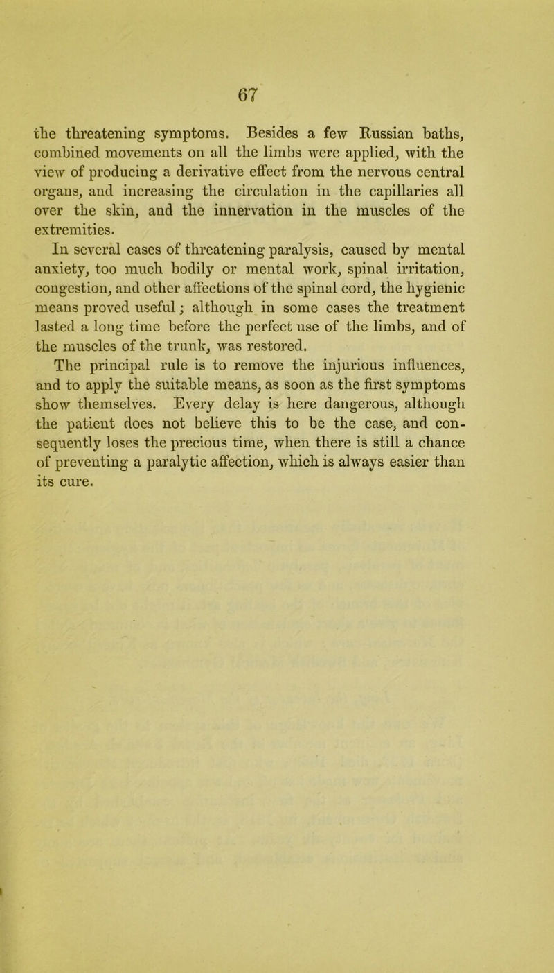 the threatening symptoms. Besides a few Russian baths, combined movements on all the limbs were applied, with the view of producing a derivative effect from the nervous central organs, and increasing the circulation in the capillaries all over the skin, and the innervation in the muscles of the extremities. In several cases of threatening paralysis, caused by mental anxiety, too much bodily or mental work, spinal irritation, congestion, and other affections of the spinal cord, the hygienic means proved useful; although in some cases the treatment lasted a long time before the perfect use of the limbs, and of the muscles of the trunk, was restored. The principal rule is to remove the injurious influences, and to apply the suitable means, as soon as the first symptoms show themselves. Every delay is here dangerous, although the patient does not believe this to be the case, and con- sequently loses the precious time, when there is still a chance of preventing a paralytic affection, which is always easier than its cure.