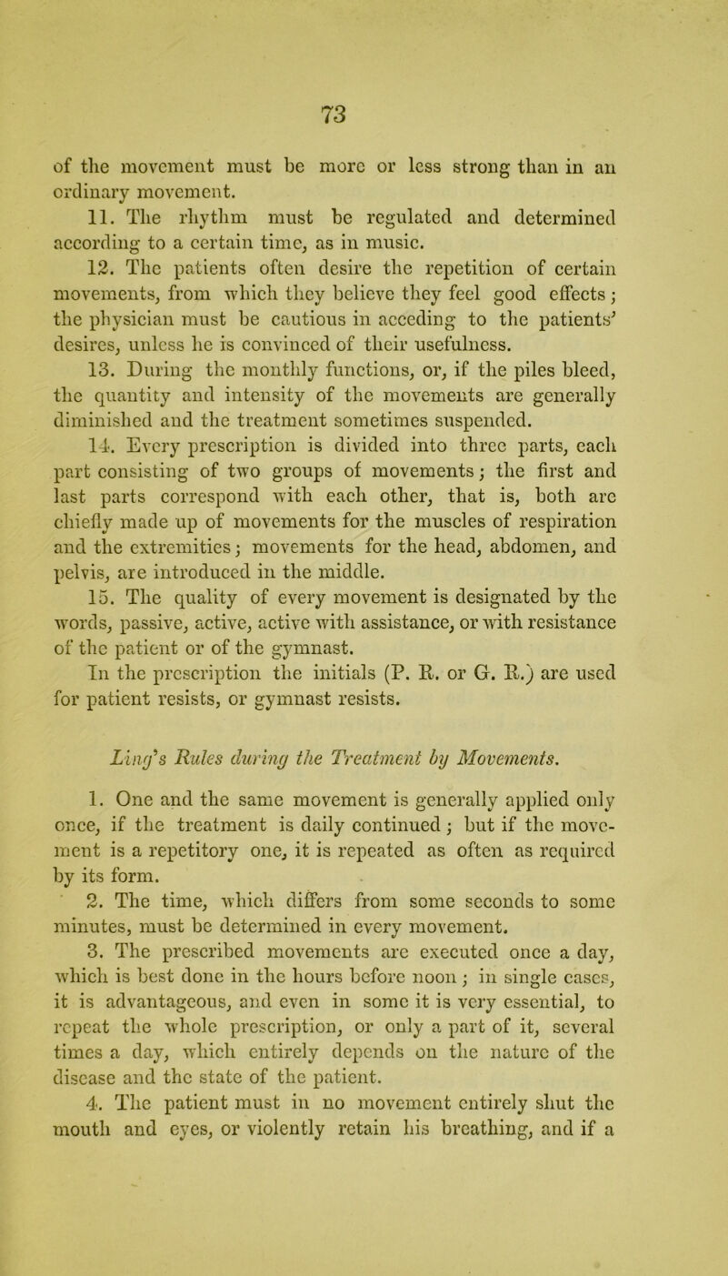 of the movement must be more or less strong than in an ordinary movement. 11. The rhythm must be regulated and determined according to a certain time, as in music. 12. The patients often desire the repetition of certain movements, from which they believe they feel good effects ; the physician must be cautious in acceding to the patients' desires, unless he is convinced of their usefulness. 13. During the monthly functions, or, if the piles bleed, the quantity and intensity of the movements are generally diminished and the treatment sometimes suspended. 14. Every prescription is divided into three parts, each part consisting of two groups of movements; the first and last parts correspond with each other, that is, both are chiefly made up of movements for the muscles of respiration and the extremities; movements for the head, abdomen, and pelvis, are introduced in the middle. 15. The quality of every movement is designated by the words, passive, active, active with assistance, or with resistance of the patient or of the gymnast. In the prescription the initials (P. Pt. or G. R.) are used for patient resists, or gymnast resists. Ling's Rules during the Treatment by Movements. 1. One and the same movement is generally applied only once, if the treatment is daily continued; but if the move- ment is a repetitory one, it is repeated as often as required by its form. 2. The time, which differs from some seconds to some minutes, must be determined in every movement. 3. The prescribed movements are executed once a day, which is best done in the hours before noon; in single cases, it is advantageous, and even in some it is very essential, to repeat the whole prescription, or only a part of it, several times a day, which entirely depends on the nature of the disease and the state of the patient. 4. The patient must in no movement entirely shut the mouth and eyes, or violently retain his breathing, and if a