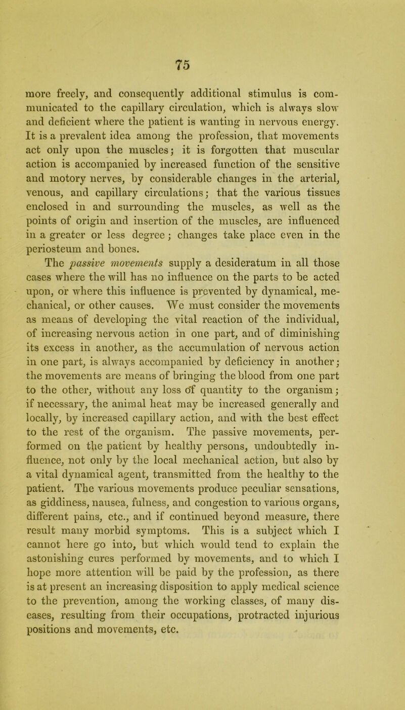 more freely, and consequently additional stimulus is com- municated to the capillary circulation, which is always slow and deficient where the patient is wanting in nervous energy. It is a prevalent idea among the profession, that movements act only upon the muscles; it is forgotten that muscular action is accompanied by increased function of the sensitive and motory nerves, by considerable changes in the arterial, venous, and capillary circulations; that the various tissues enclosed in and surrounding the muscles, as well as the points of origin and insertion of the muscles, are influenced in a greater or less degree; changes take place even in the periosteum and bones. The passive movements supply a desideratum in all those cases where the will has no influence on the parts to be acted upon, or where this influence is prevented by dynamical, me- chanical, or other causes. We must consider the movements as means of developing the vital reaction of the individual, of increasing nervous action in one part, and of diminishing its excess in another, as the accumulation of nervous action in one part, is always accompanied by deficiency in another; the movements are means of bringing the blood from one part to the other, without any loss o'f quantity to the organism; if necessary, the animal heat may be increased generally and locally, by increased capillary action, and with the best effect to the rest of the organism. The passive movements, per- formed on tfle patient by healthy persons, undoubtedly in- fluence, not only by the local mechanical action, but also by a vital dynamical agent, transmitted from the healthy to the patient. The various movements produce peculiar sensations, as giddiness, nausea, fulness, and congestion to various organs, different pains, etc., and if continued beyond measure, there result many morbid symptoms. This is a subject which I cannot here go into, but which would tend to explain the astonishing cures performed by movements, and to which I hope more attention will be paid by the profession, as there is at present an increasing disposition to apply medical science to the prevention, among the working classes, of many dis- eases, resulting from their occupations, protracted injurious positions and movements, etc.