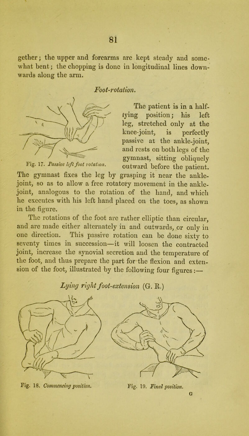 gether; the upper and forearms arc kept steady and some- what bent; the chopping is done in longitudinal lines down- wards along the arm. Fig. 17. Passive left foot rotation. outward before the patient. The gymnast fixes the leg by grasping it near the ankle- joint, so as to allow a free rotatory movement in the ankle- joint, analogous to the rotation of the hand, and which he executes with his left hand placed on the toes, as shown in the figure. The rotations of the foot are rather elliptic than circular, and are made either alternately in and outwards, or only in one direction. This passive rotation can be done sixty to V seventy times in succession—it will loosen the contracted joint, increase the synovial secretion and the temperature of the foot, and thus prepare the part for the flexion and exten- sion of the foot, illustrated by the following four figures:— Foot-rotation. The patient is in a half- lying position; his left leg, stretched only at the knee-joint, is perfectly passive at the ankle-joint, and rests on both legs of the gymnast, sitting obliquely Lijing right foot-extension (G. R.) Fig. 18. Commencing position. Fig. 19. Final position. G