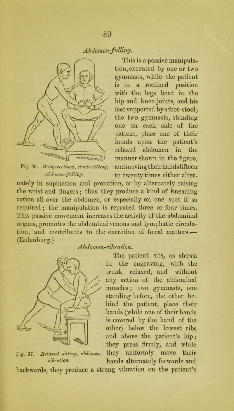 Abdomen-fulling. Fig. 36. Wing-reclined, stride-sitting^ This is a passive manipula- tion, executed by one or two gymnasts, -while the patient is in a reclined position with the legs bent in the hip and knee-joints, and his feet supported by a foot-stool; the two gymnasts, standing one on each side of the patient, place one of their hands upon the patients relaxed abdomen in the manner shown in the figure, andmovingtheirhandsfifteen abdomen-fulling. to twenty times either alter- nately in supination and pronation, or by alternately raising the wrist and fingers; thus they produce a kind of kneading action all over the abdomen, or especially on one spot if so required; the manipulation is repeated three or four times. This passive movement increases the activity of the abdominal organs, promotes the abdominal venous and lymphatic circula- tion, and contributes to the excretion of fcecal matters.— (Eulenburg.) Abdomen-vibration. The patient sits, as shown in the engraving, with the trunk relaxed, and without any action of the abdominal muscles; two gymnasts, one standing before, the other be- hind the patient, place their hands (while one of their hands is covered by the hand of the other) below the lowest ribs and above the patient’s liip; they press firmly, and while Fig. 37. Relaxed sitting, abdomen- they uniformly move their vibration. hands alternately forwards and backwards, they produce a strong vibration on the patient’s