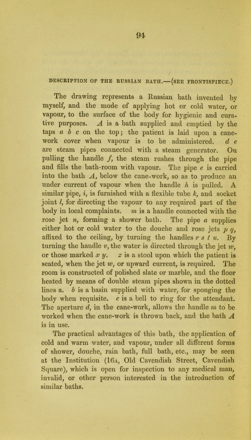 DESCRIPTION OF THE RUSSIAN BATH.— (SEE FRONTISPIECE.) The drawing represents a Russian bath invented bv V myself, and the mode of applying hot or cold water, or vapour, to the surface of the body for hygienic and cura- tive purposes. A is a bath supplied and emptied by the taps a b c on the top; the patient is laid upon a cane- work cover when vapour is to be administered. d e are steam pipes connected with a steam generator. On pulling the handle /, the steam rushes through the pipe and fills the bath-room with vapour. The pipe e is carried into the bath A, below the cane-work, so as to produce an under current of vapour when the handle h is pulled. A similar pipe, i, is furnished with a flexible tube Jc, and socket joint /, for directing the vapour to any required part of the body in local complaints. m is a handle connected with the rose jet n, forming a shower bath. The pipe a supplies either hot or cold water to the douche and rose jets p q, affixed to the ceiling, by turning the handles r s t u. By turning the handle v, the water is directed through the jet iv, or those marked x y. z is a stool upon which the patient is seated, when the jet w, or upward current, is required. The room is constructed of polished slate or marble, and the floor heated by means of double steam pipes shown in the dotted lines a. b is a basin supplied with water, for sponging the body when requisite, c is a bell to ring for the attendant. The aperture d, in the cane-work, allows the handle m to be worked when the cane-work is thrown back, and the bath A is in use. The practical advantages of this bath, the application of cold and warm water, and vapour, under all different forms of shower, douche, rain bath, full bath, etc., may be seen at the Institution (16a, Old Cavendish Street, Cavendish Square), which is open for inspection to any medical man, invalid, or other person interested in the introduction of similar baths.