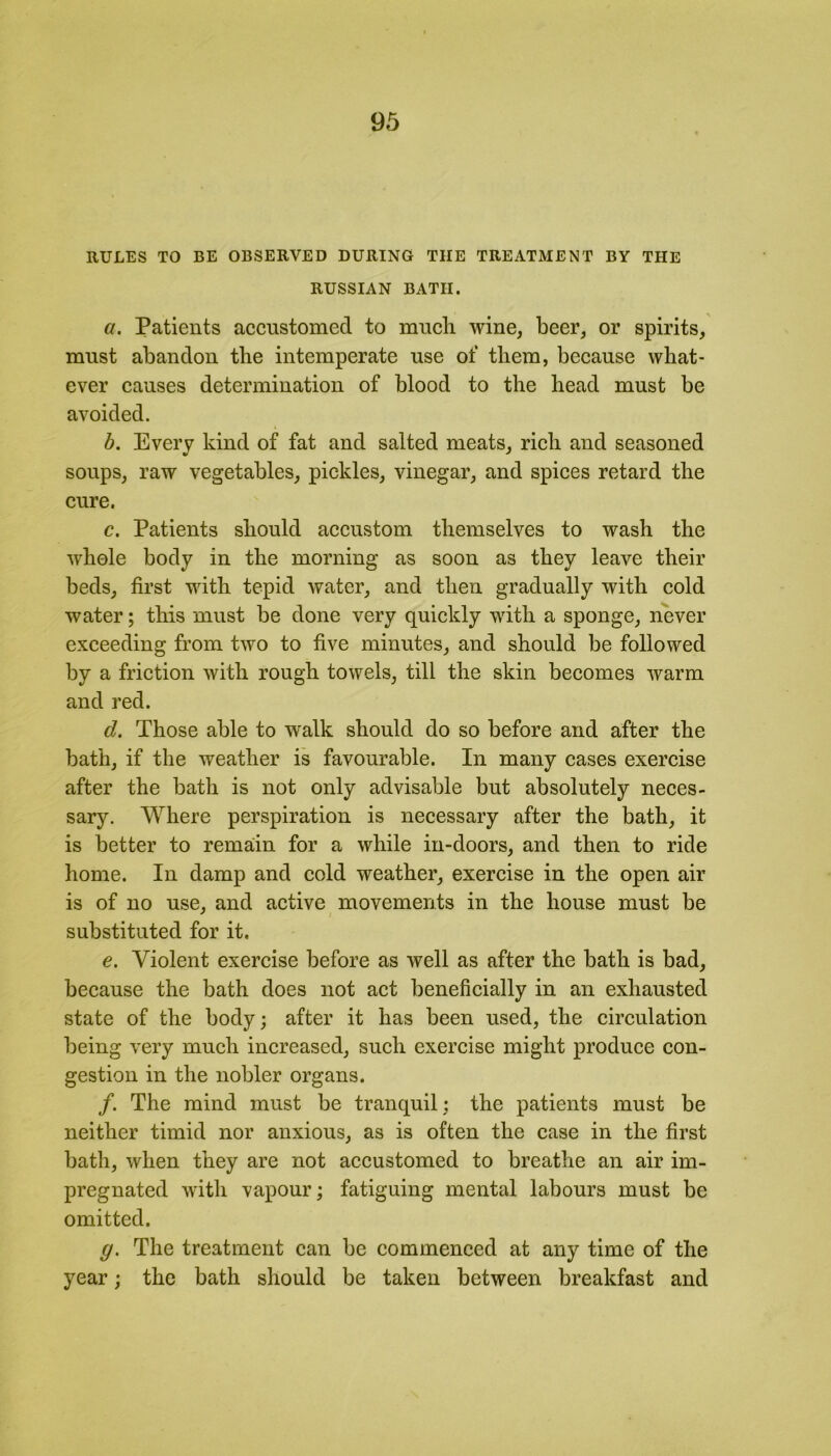 RULES TO BE OBSERVED DURING THE TREATMENT BY THE RUSSIAN BATH. a. Patients accustomed to much wine, beer, or spirits, must abandon the intemperate use of them, because what- ever causes determination of blood to the head must be avoided. b. Every kind of fat and salted meats, rich and seasoned soups, raw vegetables, pickles, vinegar, and spices retard the cure. c. Patients should accustom themselves to wash the whole body in the morning as soon as they leave their beds, first with tepid water, and then gradually with cold water; this must be done very quickly with a sponge, never exceeding from two to five minutes, and should be followed by a friction with rough towels, till the skin becomes warm and red. d. Those able to wralk should do so before and after the bath, if the weather is favourable. In many cases exercise after the bath is not only advisable but absolutely neces- sary. Where perspiration is necessary after the bath, it is better to remain for a while in-doors, and then to ride home. In damp and cold weather, exercise in the open air is of no use, and active movements in the house must be substituted for it. e. Violent exercise before as well as after the bath is bad, because the bath does not act beneficially in an exhausted state of the body; after it has been used, the circulation being very much increased, such exercise might produce con- gestion in the nobler organs. /. The mind must be tranquil ; the patients must be neither timid nor anxious, as is often the case in the first bath, when they are not accustomed to breathe an air im- pregnated with vapour; fatiguing mental labours must be omitted. g. The treatment can be commenced at any time of the year; the bath should be taken between breakfast and