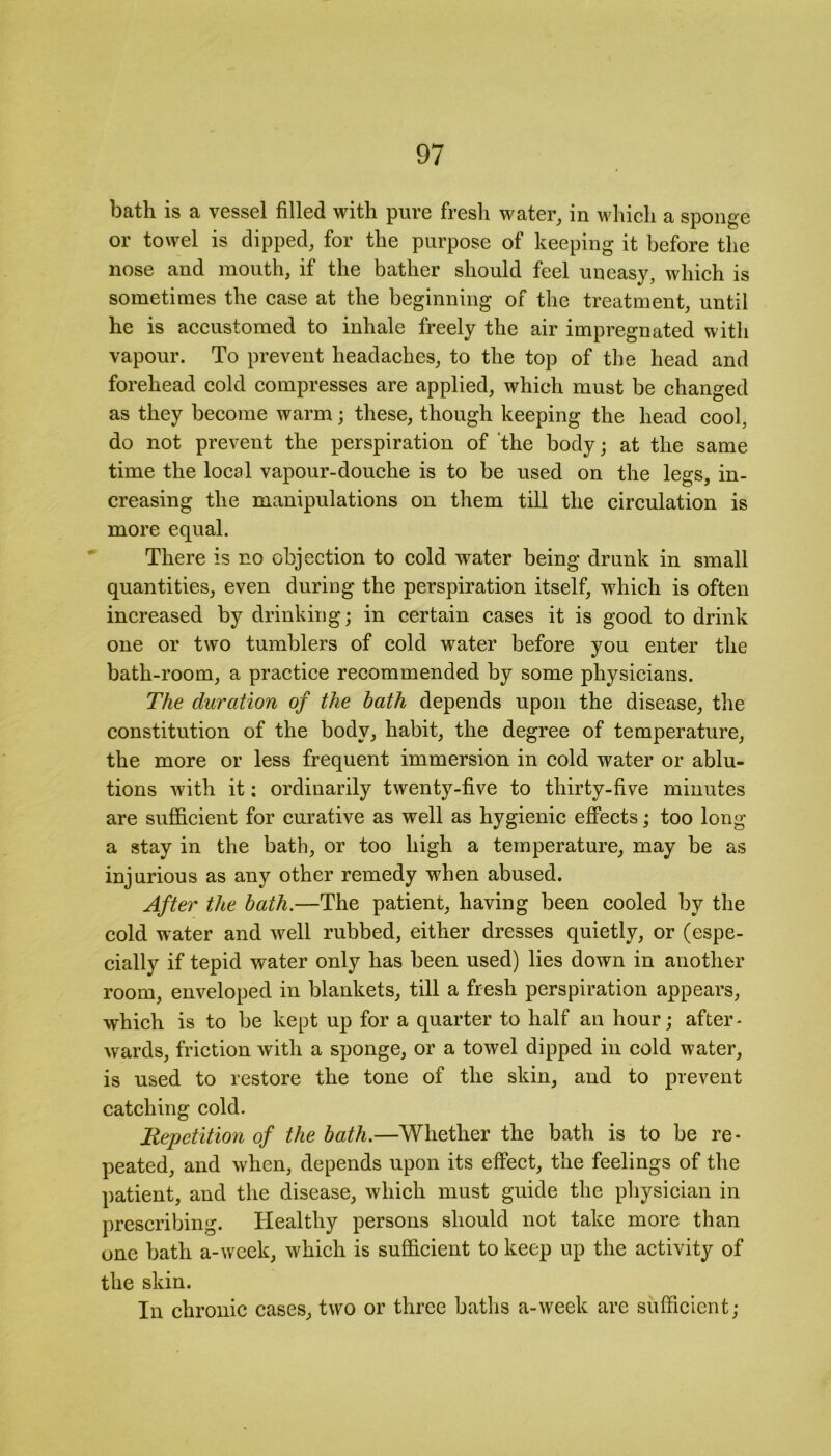 bath is a vessel filled with pure fresh water, in which a sponge or towel is dipped, for the purpose of keeping it before the nose and mouth, if the bather should feel uneasy, which is sometimes the case at the beginning of the treatment, until he is accustomed to inhale freely the air impregnated with vapour. To prevent headaches, to the top of the head and forehead cold compresses are applied, which must be changed as they become warm; these, though keeping the head cool, do not prevent the perspiration of the body; at the same time the local vapour-douche is to be used on the legs, in- creasing the manipulations on them till the circulation is more equal. There is no objection to cold water being drunk in small quantities, even during the perspiration itself, which is often increased by drinking; in certain cases it is good to drink one or two tumblers of cold water before you enter the bath-room, a practice recommended by some physicians. The duration of the bath depends upon the disease, the constitution of the body, habit, the degree of temperature, the more or less frequent immersion in cold water or ablu- tions with it; ordinarily twenty-five to thirty-five minutes are sufficient for curative as well as hygienic effects; too long a stay in the bath, or too high a temperature, may be as injurious as any other remedy when abused. After the bath.—The patient, having been cooled by the cold water and well rubbed, either dresses quietly, or (espe- cially if tepid water only has been used) lies down in another room, enveloped in blankets, till a fresh perspiration appears, which is to be kept up for a quarter to half an hour; after- wards, friction with a sponge, or a towel dipped in cold water, is used to restore the tone of the skin, and to prevent catching cold. Repetition of the bath.—Whether the bath is to be re- peated, and when, depends upon its effect, the feelings of the patient, and the disease, which must guide the physician in prescribing. Healthy persons should not take more than one bath a-week, which is sufficient to keep up the activity of the skin. In chronic cases, two or three baths a-week are sufficient;