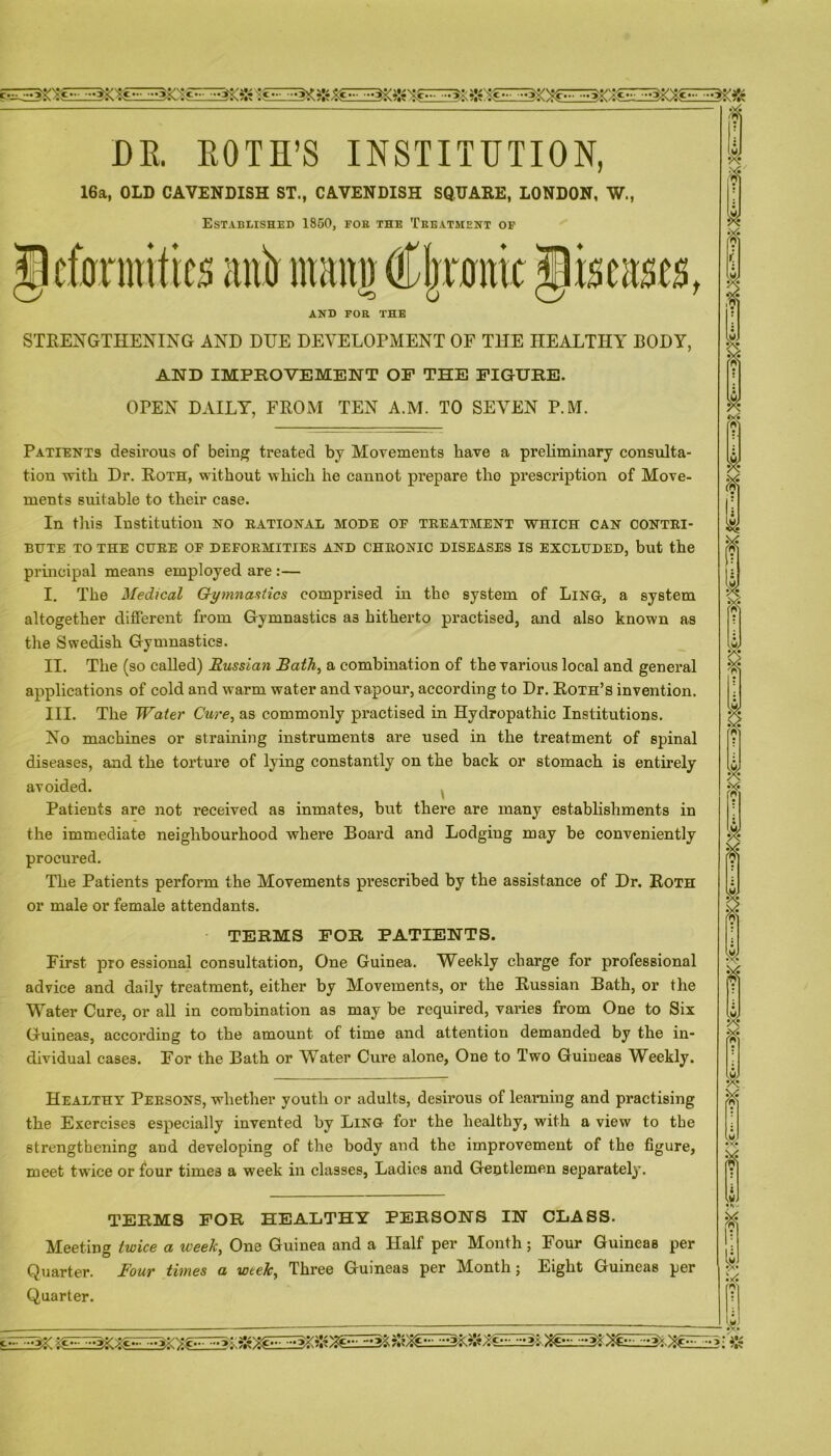 DR. EOTH’S INSTITUTION, 16a, OLD CAVENDISH ST., CAVENDISH SQUARE, LONDON, W., Established 1850, foe the Treatment of Jkfannifo aitir mang OCIjr0nic .tliscascs, AND FOR THE STRENGTHENING AND DUE DEVELOPMENT OF THE HEALTHY BODY, AND IMPROVEMENT OF THE FIGURE. OPEN DAILY, FROM TEN A.M. TO SEVEN P.M. Patients desirous of being treated by Movements have a preliminary consulta- tion with Dr. Roth, without which he cannot prepare tho prescription of Move- ments suitable to their case. In this Institution no rational mode of treatment which can contri- bute TO THE CURE OF DEFORMITIES AND CHRONIC DISEASES IS EXCLUDED, but the principal means employed are :— I. The Medical Gymnastics comprised in the system of Ling, a system altogether different from Gymnastics as hitherto practised, and also known as the Swedish Gymnastics. II. The (so called) Russian Bath, a combination of the various local and general applications of cold and warm water and vapour, according to Dr. Roth’s invention. III. The Water Cure, as commonly practised in Hydropathic Institutions. No machines or straining instruments are used in the treatment of spinal diseases, and the torture of lying constantly on the back or stomach is entirely avoided. Patients are not received as inmates, but there are many establishments in the immediate neighbourhood where Board and Lodgiug may be conveniently procured. The Patients perform the Movements prescribed by the assistance of Dr. Roth or male or female attendants. TERMS FOR PATIENTS. First pro essional consultation, One Guinea. Weekly charge for professional advice and daily treatment, either by Movements, or the Russian Bath, or the Water Cure, or all in combination as may be required, varies from One to Six Guineas, according to the amount of time and attention demanded by the in- dividual cases. For the Bath or Water Cure alone, One to Two Guineas Weekly. Healthy Persons, whether youth or adults, desirous of learning and practising the Exercises especially invented by Ling for the healthy, with a view to the strengthening and developing of the body and the improvement of the figure, meet twice or four times a week in classes, Ladies and Gentlemen separately. TERMS FOR HEALTHY PERSONS IN CLASS. Meeting twice a week, One Guinea and a Half per Month ; Four Guineas per Quarter. Four times a week. Three Guineas per Month; Eight Guineas per Quarter.