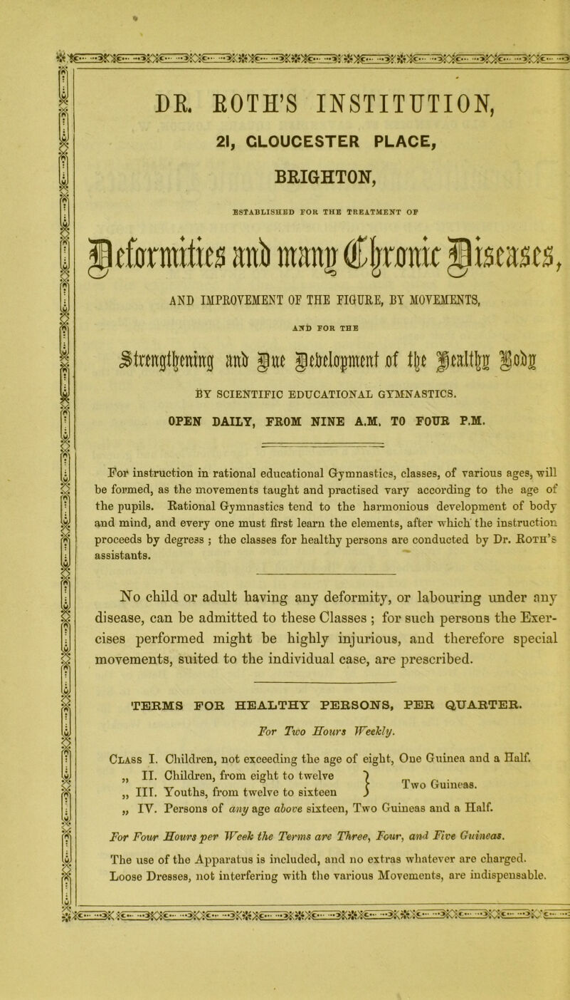 ft ft DR. EOTH’S INSTITUTION, 21, GLOUCESTER PLACE, BRIGHTON, ESTABLISHED FOR THE TREATMENT OF tfflrmi&s ani) mami Cljorn $mm&, AND IMPROVEMENT OE THE EIGURE, BY MOVEMENTS, ANl) FOR THE Jt«ngt|enin0 attir gat JMirpmt of % Jkidtjni By scientific educational gymnastics. OPEN DAILY, FROM NINE A.M. TO FOUR P.M. For instruction in rational educational Gymnastics, classes, of various ages, will be formed, as the movements taught and practised vary according to the age of the pupils. Rational Gymnastics tend to the harmonious development of body and mind, and every one must first learn the elements, after which' the instruction proceeds by degress ; the classes for healthy persons are conducted by Dr. Roth’s assistants. No child or adult having any deformit}'-, or labouring under any disease, can he admitted to these Classes ; for such persons the Exer- cises performed might be highly injurious, and therefore special movements, suited to the individual case, are prescribed. TERMS FOR HEALTHY PERSONS, PER QUARTER. For Two Hours Weekly. Class I. Children, not exceeding the age of eight, One Guinea and a Half. „ II. Children, from eight to twelve „ III. Youths, from twelve to sixteen „ IV. Persons of any age above sixteen, Two Guineas and a Half. } Two Guineas. For Four Hours per Week the Terms are Three, Four, and Five Guineas. The use of the Apparatus is included, and no extras whatever are charged. Loose Dresses, not interfering with the various Movements, are indispensable.