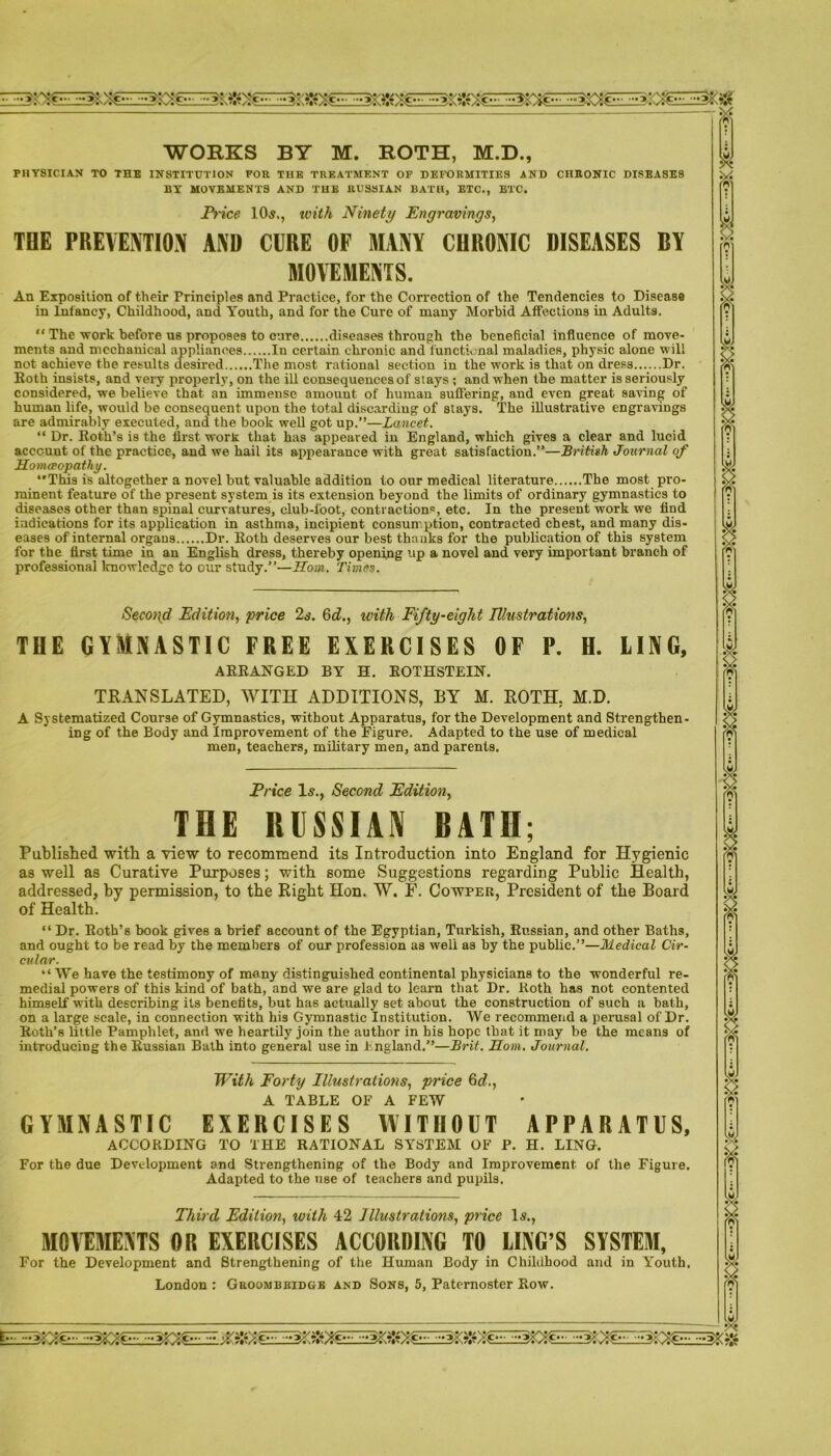 WORKS BY M. ROTH, M.D., PHYSICIAN TO THE INSTITUTION FOR THE TREATMENT OF DEFORMITIES AND CHRONIC DISEASES BY MOVEMENTS AND THE RUSSIAN BATH, ETC., ETC. Price 10s,, with Ninety Engravings, THE PREVENTION AND CURE OF MANY CHRONIC DISEASES BY MOVEMENTS. An Exposition of their Principles and Practice, for the Correction of the Tendencies to Disease in Infancy, Childhood, and Youth, and for the Cure of many Morbid Affections in Adults. “ The work before us proposes to cure diseases through the beneficial influence of move- ments nnd mechanical appliances In certain chronic and functional maladies, physic alone will not achieve the results desired The most rational section in the work is that on dress Dr. Koth insists, and very properly, on the ill consequences of stays ; and when the matter is seriously considered, we believe that an immense amount of human suflering, and even great saving of human life, would be consequent upon the total discarding of stays. The illustrative engravings are admirably executed, ana the book well got up.”—Lancet. “ Dr. Roth’s is the first worit that has appeared in England, which gives a clear and lucid account of the practice, and we hail its appearance with great satisfaction.”—British Journal of Homoeopathy. ‘'This is altogether a novel but valuable addition to our medical literature The most pro- minent feature of the present system is its extension beyond the limits of ordinary gymnastics to diseases other than spinal curvatures, club-foot, contractions, etc. In the present work we find indications for its application in asthma, incipient consumption, contracted chest, and many dis- eases of internal organs Dr. Roth deserves our best thanks for the publication of this system for the first time in an English dress, thereby opening up a novel and very important branch of professional knowledge to our study.”—Horn. Times. Second Edition, price 2s. 6d., with Fifty-eight Illustrations, THE GYMNASTIC FREE EXERCISES OF P. H. LING, ARRANGED BY H. ROTHSTEIN. TRANSLATED, WITH ADDITIONS, BY M. ROTH, M.D. A Systematized Course of Gymnastics, without Apparatus, for the Development and Strengthen- ing of the Body and Improvement of the Figure. Adapted to the use of medical men, teachers, military men, and parents. Price Is., Second Edition, THE RUSSIAN BATH; Published with a view to recommend its Introduction into England for Hygienic as well as Curative Purposes; with some Suggestions regarding Public Health, addressed, by permission, to the Right Hon. W. F. Cowper, President of the Board of Health. “ Dr. Roth’s book gives a brief account of the Egyptian, Turkish, Russian, and other Baths, and ought to be read by the members of our profession as well as by the public.”—Medical Cir- cular. “We have the testimony of many distinguished continental physicians to the wonderful re- medial powers of this kind of bath, and we are glad to learn that Dr. Roth has not contented himself with describing its benefits, but has actually set about the construction of such a bath, on a large scale, in connection with his Gymnastic Institution. We recommend a perusal of Dr. Roth’s little Pamphlet, and we heartily join the author in his hope that it may be the means of introducing the Russian Bath into general use in England.”—Brit. Horn. Journal. With Forty Illustrations, price 6d., A TABLE OF A FEW GYMNASTIC EXERCISES WITHOUT APPARATUS, ACCORDING TO THE RATIONAL SYSTEM OF P. H. LING. For the due Development and Strengthening of the Body and Improvement of the Figure. Adapted to the use of teachers and pupils. Third Edition, with 42 Illustrations, price 1.?., MOVEMENTS OR EXERCISES ACCORDING TO LING’S SYSTEM, For the Development and Strengthening of the Human Body in Childhood and in Youth. London : Groombridge and Sons, 5, Paternoster Row.