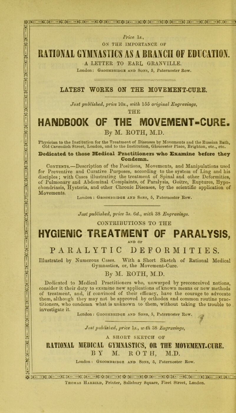 Price Is., OX THE IMPORTANCE OF s to RATIONAL GYMNASTICS AS A BRANCH OF EDUCATION. A LETTER TO EARL GRANVILLE. London: Groombridge and Sons, 5, Paternoster Row. LATEST WORKS ON THE MOVEMENT-CUF.E. Just published, price 10s., with 155 original Engravings, THE HANDBOOK OF THE MOVEMENT-CURE. By M. BOTH, M.D. Physician to the Institution for the Treatment of Diseases by Movements and the Russian Bath, Old Cavendish Street, London, and to the Institution, Gloucester Place, Brighton, etc., etc. Bedicated to those Medical Practitioners who Examine before they Condemn. Contents.—Description of the Positions, Movements, and Manipulations used for Preventive and Curative Purposes, according to the system of Ling and his disciples ; with Cases illustrating the treatment of Spinal and other Deformities, of Pulmonary and Abdominal Complaints, of Paralysis, Goitre, Ruptures, Hypo- chondriasis, Hysteria, and other Chronic Diseases, by the scientific application of Movements. London : Groombridge and Sons, 5, Paternoster Row. Just published, price 3s. Gd., with 38 Engravings. CONTRIBUTIONS TO THE HYGIENIC TREATMENT OF PARALYSIS, AND OF PARALYTIC DEFORMITIES. Illustrated by Numerous Cases. With a Short Sketch of Rational Medical Gymnastics, or, the Movement-Cure. By M. ROTH, M.D. Dedicated to Medical Practitioners who, unwarped by preconceived notions, consider it their duty to examine new applications of known means or new methods of treatment, and, if convinced of their efficacy, have the courage to advocate them, although they may not he approved by orthodox and common routine prac- titioners, who condemn what is unknown to them, without taking the trouble to investigate it. London : Groombridge and Sons, 5, Paternoster Row. » Just published, price Is., w th 38 Engravings, A SHORT SKETCH OF RATIONAL MEDICAL GYMNASTICS, OR THE MOVEMENT-CURE. BY M. ROT H, M.D. London: Groombridge and Sons, 5, Paternoster Row. Thomas Haurild, Printer, Salisbury Square, Fleet Street, London.