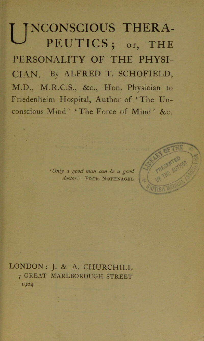 Unconscious thera- PEUTICS; or, THE PERSONALITY OF THE PHYSI- CIAN. By ALFRED T. SCHOFIELD, M.D., M.R.C.S., &c., Hon. Physician to Friedenheim Hospital, Author of ‘The Un- conscious Mind’ ‘The Force of Mind’ &c. 4 Only a good man can be a good doctor—Prof. Nothnagel LONDON : J. & A. CHURCHILL 1904 v.c-i /