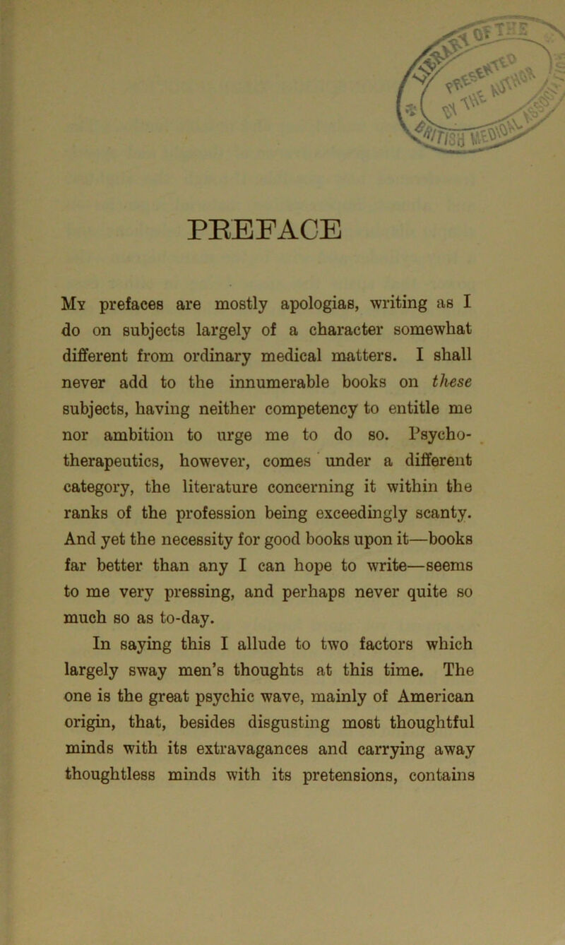 PREFACE My prefaces are mostly apologias, writing as I do on subjects largely of a character somewhat different from ordinary medical matters. I shall never add to the innumerable books on these subjects, having neither competency to entitle me nor ambition to urge me to do so. Psycho- therapeutics, however, comes under a different category, the literature concerning it within the ranks of the profession being exceedingly scanty. And yet the necessity for good books upon it—books far better than any I can hope to write—seems to me very pressing, and perhaps never quite so much so as to-day. In saying this I allude to two factors which largely sway men’s thoughts at this time. The one is the great psychic wave, mainly of American origin, that, besides disgusting most thoughtful minds with its extravagances and carrying away thoughtless minds with its pretensions, contains