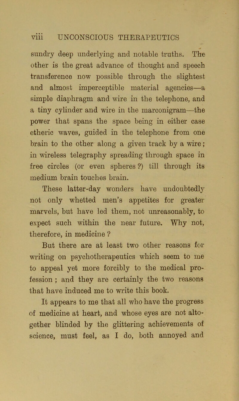 sundry deep underlying and notable truths. The other is the great advance of thought and speech transference now possible through the slightest and almost imperceptible material agencies—a simple diaphragm and wire in the telephone, and a tiny cylinder and wire in the marconigram—the power that spans the space being in either case etheric waves, guided in the telephone from one brain to the other along a given track by a wire; in wireless telegraphy spreading through space in free circles (or even spheres ?) till through its medium brain touches brain. These latter-day wonders have undoubtedly not only whetted men’s appetites for greater marvels, but have led them, not unreasonably, to expect such within the near future. Why not, therefore, in medicine ? But there are at least two other reasons for writing on psychotherapeutics which seem to me to appeal yet more forcibly to the medical pro- fession ; and they are certainly the two reasons that have induced me to write this book. It appears to me that all who have the progress of medicine at heart, and whose eyes are not alto- gether blinded by the glittering achievements of science, must feel, as I do, both annoyed and