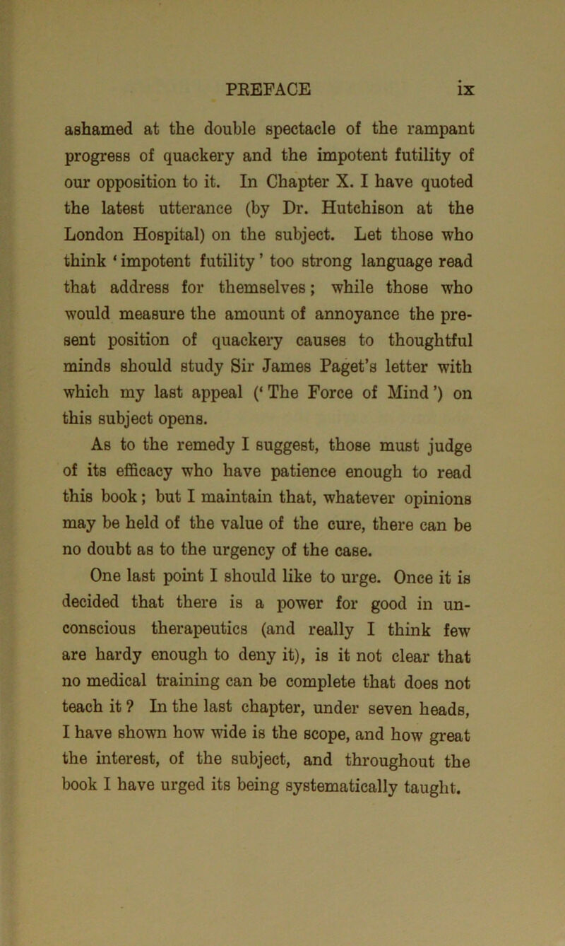 ashamed at the double spectacle of the rampant progress of quackery and the impotent futility of our opposition to it. In Chapter X. I have quoted the latest utterance (by Dr. Hutchison at the London Hospital) on the subject. Let those who think ‘ impotent futility ’ too strong language read that address for themselves; while those who would measure the amount of annoyance the pre- sent position of quackery causes to thoughtful minds should study Sir James Paget’s letter with which my last appeal (‘ The Force of Mind ’) on this subject opens. As to the remedy I suggest, those must judge of its efficacy who have patience enough to read this book; but I maintain that, whatever opinions may be held of the value of the cure, there can be no doubt as to the urgency of the case. One last point I should like to urge. Once it is decided that there is a power for good in un- conscious therapeutics (and really I think few are hardy enough to deny it), is it not clear that no medical training can be complete that does not teach it ? In the last chapter, under seven heads, I have shown how wide is the scope, and how great the interest, of the subject, and throughout the book I have urged its being systematically taught.
