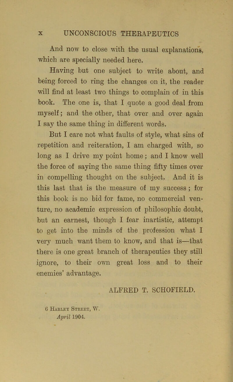 Ancl now to close with the usual explanations, which are specially needed here. Having but one subject to write about, and being forced to ring the changes on it, the reader will find at least two things to complain of in this book. The one is, that I quote a good deal from myself; and the other, that over and over again I say the same thing in different words. But I care not what faults of style, what sms of repetition and reiteration, I am charged with, so long as I drive my point home; and I know well the force of saying the same thing fifty times over in compelling thought on the subject. And it is this last that is the measure of my success ; for this book is no bid for fame, no commercial ven- ture, no academic expression of philosophic doubt, but an earnest, though I fear inartistic, attempt to get into the minds of the profession what I very much want them to know, and that is—that there is one great branch of therapeutics they still ignore, to their own great loss and to their enemies’ advantage. ALFRED T. SCHOFIELD. G Harley Street, W. April 1904.