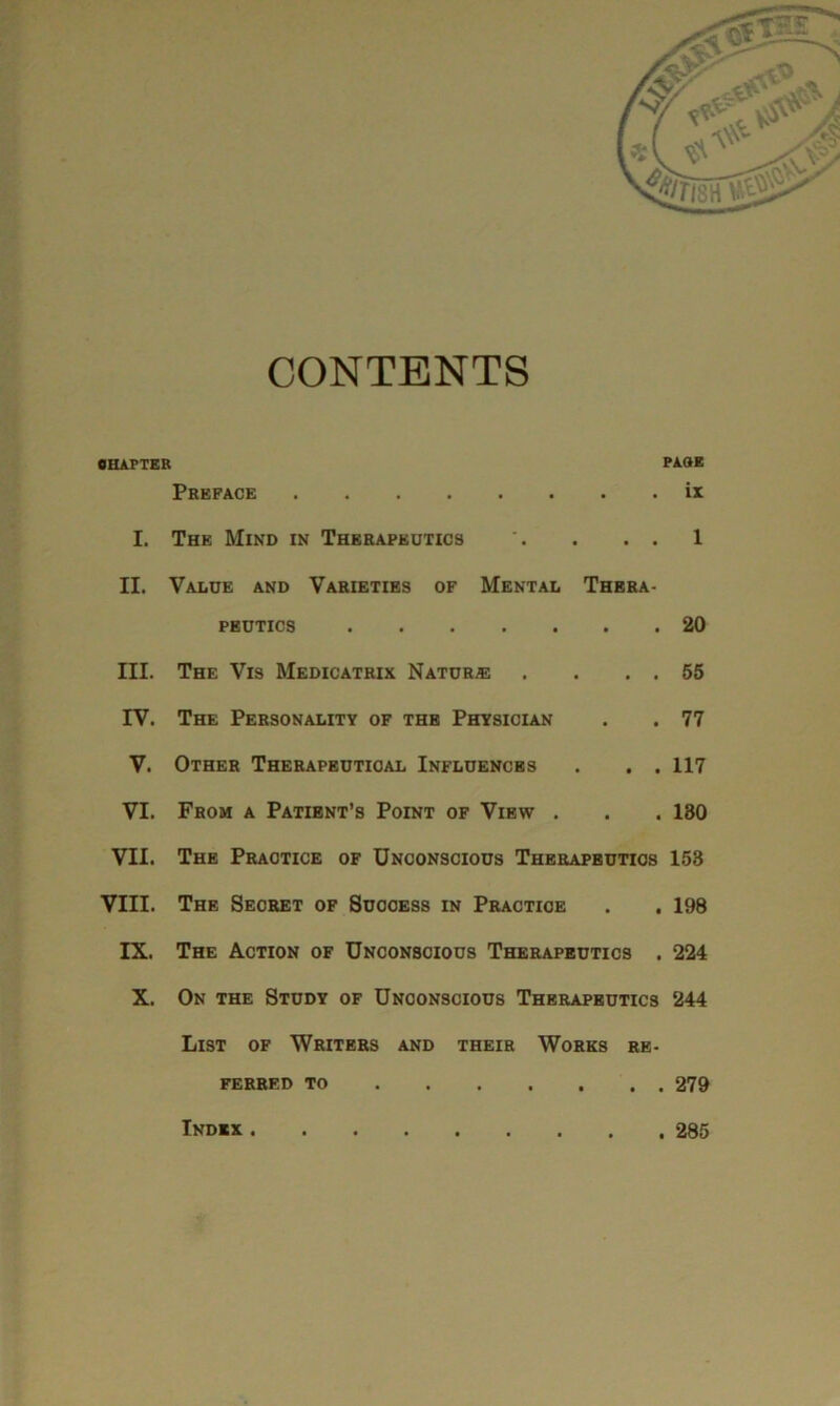 CONTENTS CHAPTER Preface I. The Mind in Therapeutics '. . . . II. Value and Varieties of Mental Thera- peutics III. The Vis Medicatrix Nature . . . . IV. The Personality of the Physician V. Other Therapeutical Influences . . . VI. From a Patient’s Point of View . VII. The Practice of Unconscious Therapbutios VIII. The Secret of Success in Practice IX. The Action of Unconscious Therapeutics . X. On the Study of Unconscious Therapeutics List of Writers and their Works re- ferred to PAGE ix 1 20 55 77 117 130 153 198 224 244 . 279 Index . . 285