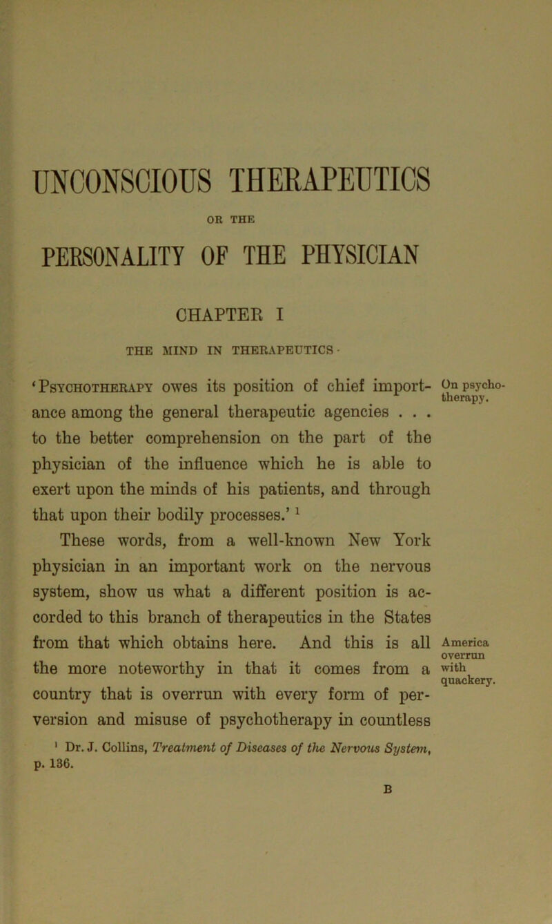 OR THE PERSONALITY OF THE PHYSICIAN CHAPTER I THE MIND IN THERAPEUTICS ‘Psychotherapy owes its position of chief import- ance among the general therapeutic agencies . . . to the better comprehension on the part of the physician of the influence which he is able to exert upon the minds of his patients, and through that upon their bodily processes.’1 These words, from a well-known New York physician in an important work on the nervous system, show us what a different position is ac- corded to this branch of therapeutics in the States from that which obtains here. And this is all the more noteworthy in that it comes from a country that is overrun with every form of per- version and misuse of psychotherapy in countless 1 Dr. J. Collins, Treatment of Diseases of the Nervous System, p. 136. B On psycho- therapy. America overrun with quackery.