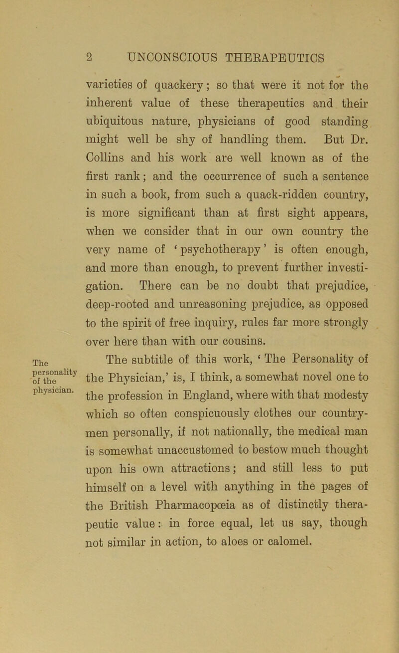 The personality of the physician. varieties of quackery; so that were it not for the inherent value of these therapeutics and their ubiquitous nature, physicians of good standing might well be shy of handling them. But Dr. Collins and his work are well known as of the first rank; and the occurrence of such a sentence in such a book, from such a quack-ridden country, is more significant than at first sight appears, when we consider that in our own country the very name of * psychotherapy ’ is often enough, and more than enough, to prevent further investi- gation. There can be no doubt that prejudice, deep-rooted and unreasoning prejudice, as opposed to the spirit of free inquiry, rules far more strongly over here than with our cousins. The subtitle of this work, ‘ The Personality of the Physician,’ is, I think, a somewhat novel one to the profession in England, where with that modesty which so often conspicuously clothes our country- men personally, if not nationally, the medical man is somewhat unaccustomed to bestow much thought upon his own attractions; and still less to put himself on a level with anything in the pages of the British Pharmacopoeia as of distinctly thera- peutic value: in force equal, let us say, though not similar in action, to aloes or calomel.