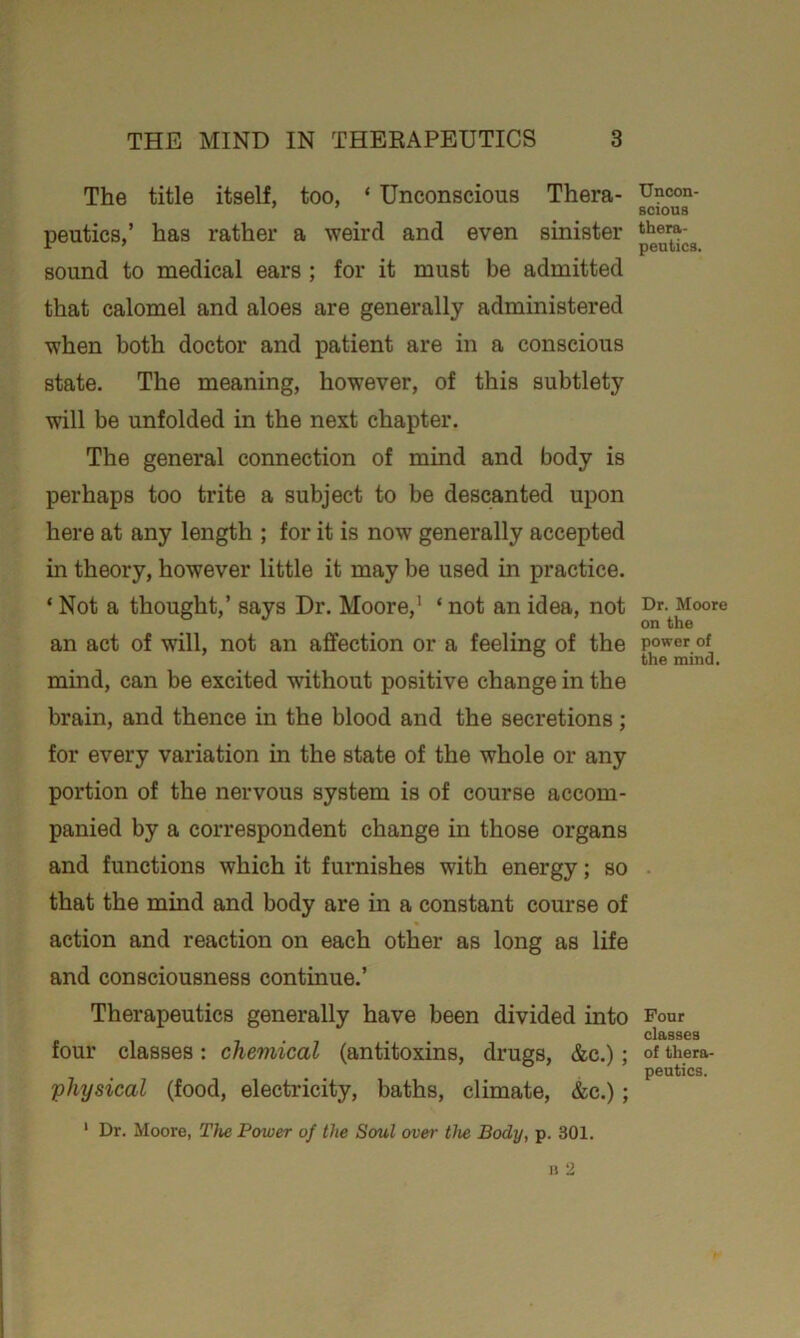 The title itself, too, ‘ Unconscious Thera- peutics,’ has rather a weird and even sinister sound to medical ears ; for it must be admitted that calomel and aloes are generally administered when both doctor and patient are in a conscious state. The meaning, however, of this subtlety will be unfolded in the next chapter. The general connection of mind and body is perhaps too trite a subject to be descanted upon here at any length ; for it is now generally accepted in theory, however little it may be used in practice. * Not a thought,’ says Dr. Moore,' * not an idea, not an act of will, not an affection or a feeling of the mind, can be excited without positive change in the brain, and thence in the blood and the secretions; for every variation in the state of the whole or any portion of the nervous system is of course accom- panied by a correspondent change in those organs and functions which it furnishes with energy; so that the mind and body are in a constant course of action and reaction on each other as long as life and consciousness continue.’ Therapeutics generally have been divided into four classes: chemical (antitoxins, drugs, &c.); physical (food, electricity, baths, climate, &c.); 1 Dr. Moore, The Power of the Soul over the Body, p. 301. Uncon- scious thera- peutics. Dr. Moore on the power of the mind. Four classes of thera- peutics.