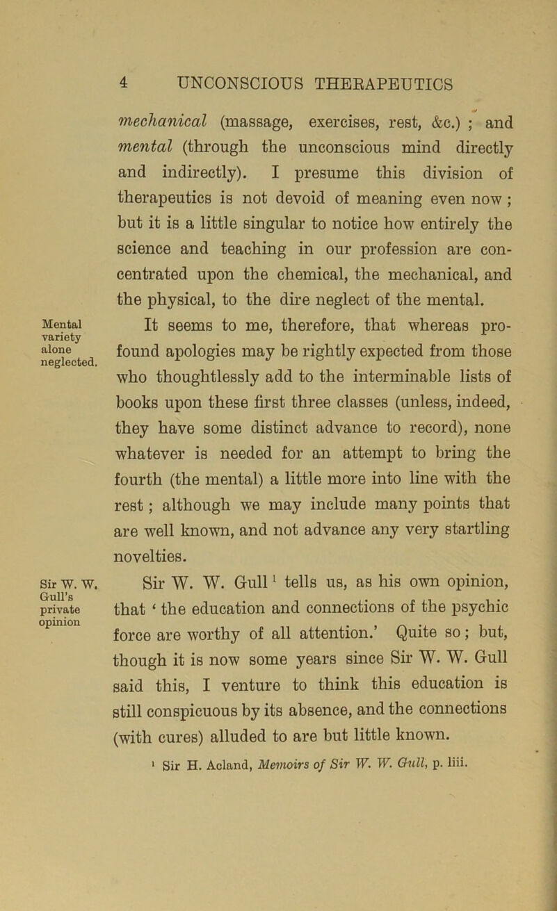 Mental variety alone neglected. Sir W. W. Gull’s private opinion mechanical (massage, exercises, rest, &c.) ; and mental (through the unconscious mind directly and indirectly). I presume this division of therapeutics is not devoid of meaning even now; but it is a little singular to notice how entirely the science and teaching in our profession are con- centrated upon the chemical, the mechanical, and the physical, to the dire neglect of the mental. It seems to me, therefore, that whereas pro- found apologies may be rightly expected from those who thoughtlessly add to the interminable lists of books upon these first three classes (unless, indeed, they have some distinct advance to record), none whatever is needed for an attempt to bring the fourth (the mental) a little more into line with the rest; although we may include many points that are well known, and not advance any very startling novelties. Sir W. W. Gull1 tells us, as his own opinion, that ‘ the education and connections of the psychic force are worthy of all attention.’ Quite so; but, though it is now some years since Sir W. W. Gull said this, I venture to think this education is still conspicuous by its absence, and the connections (with cures) alluded to are but little known. 1 Sir H. Acland, Memoirs of Sir W. W. Gull, p. liii.