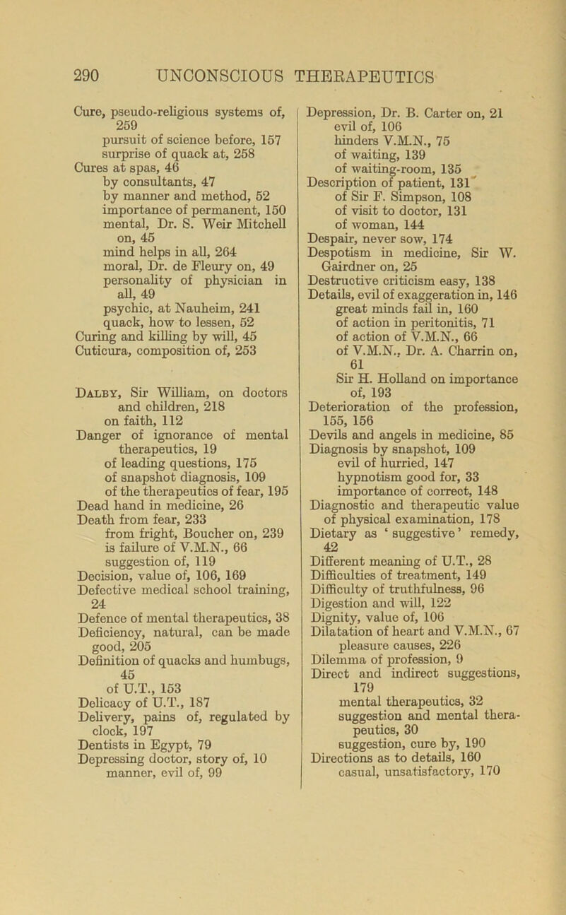 Cure, pseudo-religious systems of, 259 pursuit of science before, 157 surprise of quack at, 258 Cures at spas, 46 by consultants, 47 by manner and method, 52 importance of permanent, 150 mental, Dr. S. Weir Mitchell on, 45 mind helps in all, 264 moral, Dr. de Fleury on, 49 personality of physician in all, 49 psychic, at Nauheim, 241 quack, how to lessen, 52 Curing and killing by will, 45 Cuticura, composition of, 253 Dalby, Sir William, on doctors and children, 218 on faith, 112 Danger of ignorance of mental therapeutics, 19 of leading questions, 175 of snapshot diagnosis, 109 of the therapeutics of fear, 195 Dead hand in medicine, 26 Death from fear, 233 from fright, Boucher on, 239 is failure of V.M.N., 66 suggestion of, 119 Decision, value of, 106, 169 Defective medical school training, 24 Defence of mental therapeutics, 38 Deficiency, natural, can be made good, 205 Definition of quacks and humbugs, 45 of U.T., 153 Delicacy of U.T., 187 Delivery, pains of, regulated by clock, 197 Dentists in Egypt, 79 Depressing doctor, story of, 10 manner, evil of, 99 Depression, Dr. B. Carter on, 21 evil of, 106 hinders V.M.N., 75 of waiting, 139 of waiting-room, 135 Description of patient, 131 of Sir F. Simpson, 108 of visit to doctor, 131 of woman, 144 Despair, never sow, 174 Despotism in medicine. Sir W. Gairdner on, 25 Destructive criticism easy, 138 Details, evil of exaggeration in, 146 great minds fail in, 160 of action in peritonitis, 71 of action of V.M.N., 66 of V.M.N.. Dr. A. Charrin on, 61 Sir EL Holland on importance of, 193 Deterioration of the profession, 155, 156 Devils and angels in medicine, 85 Diagnosis by snapshot, 109 evil of hurried, 147 hypnotism good for, 33 importance of correct, 148 Diagnostic and therapeutic value of physical examination, 178 Dietary as ‘ suggestive ’ remedv, 42 Different meaning of U.T., 28 Difficulties of treatment, 149 Difficulty of truthfulness, 96 Digestion and will, 122 Dignity, value of, 106 Dilatation of heart and V.M.N., 67 pleasure causes, 226 Dilemma of profession, 9 Direct and indirect suggestions, 179 mental therapeutics, 32 suggestion and mental thera- peutics, 30 suggestion, cure by, 190 Directions as to details, 160 casual, unsatisfactory, 170