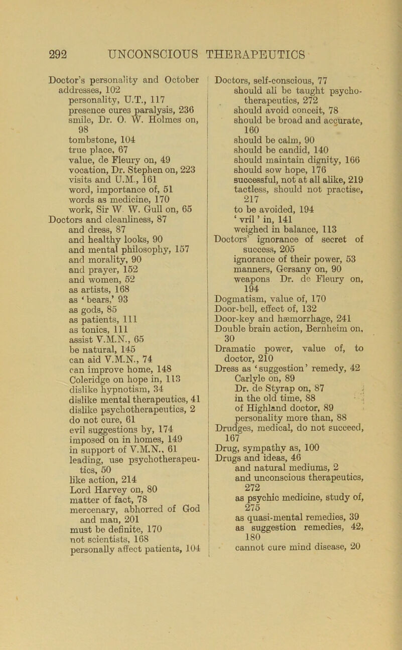 Doctor’s personality and October addresses, 102 personality, U.T., 117 presence oures paralysis, 230 smile, Dr. 0. W. Holmes on, 98 tombstone, 104 true place, 67 value, de Fleury on, 49 vocation. Dr. Stephen on, 223 visits and U.M., 161 word, importance of, 51 words as medicine, 170 work, Sir W W. Gull on, 65 Doctors and cleanliness, 87 and dress, 87 and healthy looks, 90 and mental philosophy, 157 and morality, 90 and prayer, 152 and women, 52 as artists, 168 as * bears,’ 93 as gods, 85 as patients, 111 as tonics, 111 assist V.M.N., 65 be natural, 145 can aid V.M.N., 74 can improve home, 148 Coleridge on hope in, 113 dislike hypnotism, 34 dislike mental therapeutics, 41 dislike psychotherapeutics, 2 do not cure, 61 evil suggestions by, 174 imposed on in homes, 149 in support of V.M.N., 61 leading, use psychotherapeu- tics, 50 like action, 214 Lord Harvey on, 80 matter of fact, 78 mercenary, abhorred of God and man, 201 must be definite, 170 not scientists, 168 personally affect patients, 104 Doctors, self-conscious, 77 should all be taught psycho- therapeutics, 272 should avoid conceit, 78 should be broad and accurate, 160 should be calm, 90 should be candid, 140 should maintain dignity, 166 should sow hope, 176 successful, not at all alike, 219 tactless, should not practise, 217 to be avoided, 194 ‘ vril ’ in, 141 weighed in balance, 113 Doctors’ ignorance of secret of success, 205 ignorance of their power, 53 maimers, Gersany on, 90 weapons Dr. de Fleury on, 194 Dogmatism, value of, 170 Door-bell, effect of, 132 Door-key and haemorrhage, 241 Double brain action, Bernheim on, 30 Dramatic power, value of, to doctor, 210 Dress as ‘suggestion’ remedy, 42 Carlyle on, 89 Dr. de Styrap on, 87 in the old time, S8 of Highland doctor, 89 personality more than, 88 Drudges, medical, do not succeed, 167 Drug, sympathy as, 100 Drugs and ideas, 46 and natural mediums, 2 and unconscious therapeutics, 272 as psychic medicine, study of, 275 as quasi-mental remedies, 39 as suggestion remedies, 42, 180 cannot cure mind disease, 20
