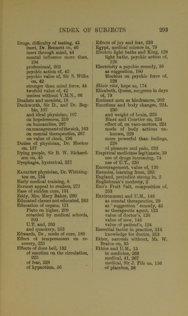 Drugs, difficulty of testing, 43 inert, Dr. Bennett on, 46 inert through mind, 44 mental influence more than, 194 professional, 203 psychic action of, 42 psychic value of, Sir S. Wilks on, 42 stronger than mind force, 44 twofold value of, 42 useless without V.M.N., 66 Dualists and monists, 18 Duckworth, Sir D., and Dr. Beg- bie, 107 and ideal physician, 107 on hopelessness, 219 on humanities, 267 on management of the sick. 163 on mental therapeutics, 267 on value of clock, 196 Duties of physician, Dr. Hooker on, 167 Dying people, Sir B. W. Richard- son on, 45 Dysphagia, hysterical, 237 Earliest physician. Dr. Whitting- ton on, 164 Early medical training, 8 Earnest appeal to readers, 271 Ease of sudden cure, 191 Eddy, Mrs. Mary Baker, 260 Educated classes not educated, 263 Education of organs, 121 Plato on higher, 209 retarded by medical schools, 203 U.T. and, 263 and quackery, 253 Edwards, Dr., mode of cure, 189 Effect of temperament on re- covery, 231 Effects of door-bell, 132 of emotion on the circulation, 225 of fear, 228 of hypnotism, 66 Effects of joy and fear, 233 Egypt, medical science in, 79 Electric light baths and King, 128 light baths, psychic action of, 128 Electricity a psychic remedy, 36 as suggestion, 180 Moebius on psvchic force of, 128 Elixir vita, hope as, 174 Elizabeth, Queen, surgeons in days of, 79 Eminent men as hindrances, 202 Emotions and body changes, 224, 230 and weight of brain, 225 Binet and Courtier on, 224 effect of, on vaso-motors, 224 mode of body actions un- known, 229 more powerful than feelings, 228 of pleasure and pain, 233 Empirical medicines legitimate, 39 use of drugs increasing, 74 use of D.T., 230 Encouragement, value of, 120 Enemies, learning from, 265 England, prejudice strong in, 2 Englishman’s modesty, 2 Eno’s Fruit Salt, composition of, 253 Environment and U.M., 148 as mental therapeutics, 29 as ‘ suggestion ’ remedy, 42 as therapeutic agent, 125 value of doctor’s, 126 value of new, 148 value of patient’s, 124 Essential factor in practice, 216 knowledge for doctor, 213 Ether, narcosis without, Mr. W. Braine on, 35 Ethics and U.M., 13 in medicine, 269 medical, 41, 267 medical. Sir J. Fife on, 156 of placebos, 38