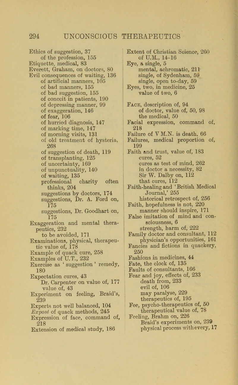 Ethics of suggestion, 37 of the profession, 155 Etiquette, medical, 83 Everett, Graham, on doctors, 80 Evil consequences of waiting, 136 of artificial manners, 105 of bad manners, 155 of bad suggestion, 155 of conceit in patients, 190 of depressing manner, 99 of exaggeration, 146 of fear, 106 of hurried diagnosis, 147 of marking time, 147 of morning visits, 131 of old treatment of hysteria, 268 of suggestion of death, 119 of transplanting, 125 of uncertainty, 169 of unpunctuality, 140 of waiting, 135 professional charity often thinks, 204 suggestions by doctors, 174 suggestions, Dr. A. Ford on, 175 suggestions, Dr. Goodhart on, 175 Exaggeration and mental thera- peutics, 232 to be avoided, 171 Examinations, physical, therapeu- tic value of, 178 Example of quack cure, 258 Examples of U.T., 232 Exercise as ‘ suggestion ’ remedy, 180 Expectation cures, 43 Dr. Carpenter on value of, 177 value of, 43 Experiment on feeling. Braid’s, 239 Experts not well balanced, 104 Exposi of quack methods, 245 Expression of face, command of, 218 Extension of medical study, 186 Extent of Christian Science, 260 of TJ.M., 14-16 Eye, a single, 5 mental, achromatic, 211 single, of Sydenham, 54 single, open to-day, 59 Eyes, two, in medicine, 25 value of two, 6 Face, description of, 94 of doctor, value of, 60, 98 the medical, 50 Facial expression, command of, 218 Failure of V M.N. is death, 66 Failures, medical proportion of, 199 { Faith and trust, value of, 183 cures, 52 cures as test of mind, 262 in doctor a necessity, 82 Sir W. Dalby on, li2 that cures, 112 | Faith-healing and‘British Medical Journal,’ 255 historical retrospect of, 256 j Faith, hopefulness is not, 220 manner should inspire, 171 False imitation of mind and con- sciousness, 6 strength, barm of, 222 Family doctor and consultant, 112 physician’s opportunities, 161 Fancies and fictions in quackery, 250 Fashions in medicines, 44 Fate, the clock of, 135 Faults of consultants, 166 Fear and joy, effects of, 233 death from, 233 evil of, 106 may paralyse, 229 therapeutics of, 195 Fee, psycho-therapeutics of, 50 therapeutical value of, 78 Feeling, Brahm on, 226 Braid’s experiments on, 239 physical process with every, 17